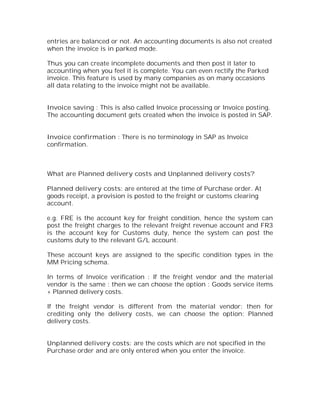 entries are balanced or not. An accounting documents is also not created
when the invoice is in parked mode.

Thus you can create incomplete documents and then post it later to
accounting when you feel it is complete. You can even rectify the Parked
invoice. This feature is used by many companies as on many occasions
all data relating to the invoice might not be available.


Invoice saving : This is also called Invoice processing or Invoice posting.
The accounting document gets created when the invoice is posted in SAP.


Invoice confirmation : There is no terminology in SAP as Invoice
confirmation.



What are Planned delivery costs and Unplanned delivery costs?

Planned delivery costs: are entered at the time of Purchase order. At
goods receipt, a provision is posted to the freight or customs clearing
account.

e.g. FRE is the account key for freight condition, hence the system can
post the freight charges to the relevant freight revenue account and FR3
is the account key for Customs duty, hence the system can post the
customs duty to the relevant G/L account.

These account keys are assigned to the specific condition types in the
MM Pricing schema.

In terms of Invoice verification : If the freight vendor and the material
vendor is the same : then we can choose the option : Goods service items
+ Planned delivery costs.

If the freight vendor is different from the material vendor: then for
crediting only the delivery costs, we can choose the option: Planned
delivery costs.


Unplanned delivery costs: are the costs which are not specified in the
Purchase order and are only entered when you enter the invoice.
 