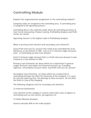 Controlling Module

Explain the organizational assignment in the controlling module?

Company codes are assigned to the controlling area. A controlling area
is assigned to the operating concern.

Controlling Area is the umbrella under which all controlling activities of
Cost Center Accounting, Product costing, Profitability Analysis and Profit
Center are stored.

Operating Concern is the highest node in Profitability Analysis


What is primary Cost element and secondary cost element?

Every Profit and Loss GL account that needs to be controlled has to be
defined as a cost element in SAP. Just as in FI General Ledger Accounts
exist, in Controlling we have Cost element.

Each FI General Ledger Account that is a Profit and Loss Account is also
created as a Cost element in SAP.

Primary Cost Elements are those which are created from FI general
Ledger Accounts and impact the financial accounts eg. Travelling
expenses, consumption account infact, any Profit and Loss GL account


Secondary Cost Elements are those which are created only in
controlling and does not affect the financials of the company. It is used
for internal reporting only. The postings to these accounts do not affect
the Profit or Loss of the company.

The following categories exist for secondary cost elements:

21 Internal Settlement:

Cost elements of this category is used to settle order costs to objects in
controlling such as cost centers, pa segments etc.

31 Order/Results Analysis:

Used to calculate WIP on the order/project
 
