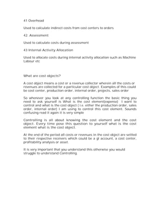 41 Overhead

Used to calculate indirect costs from cost centers to orders

42. Assessment

Used to calculate costs during assessment

43 Internal Activity Allocation

Used to allocate costs during internal activity allocation such as Machine
Labour etc



What are cost objects?

A cost object means a cost or a revenue collector wherein all the costs or
revenues are collected for a particular cost object. Examples of this could
be cost center, production order, internal order, projects, sales order

So whenever you look at any controlling function the basic thing you
need to ask yourself is What is the cost element(expense) I want to
control and what is the cost object ( i.e. either the production order, sales
order, internal order) I am using to control this cost element. Sounds
confusing read it again it is very simple

Controlling is all about knowing the cost element and the cost
object. Every time pose this question to yourself what is the cost
element what is the cost object.

At the end of the period all costs or revenues in the cost object are settled
to their respective receivers which could be a gl account, a cost center,
profitability analysis or asset.

It is very important that you understand this otherwise you would
struggle to understand Controlling.
 