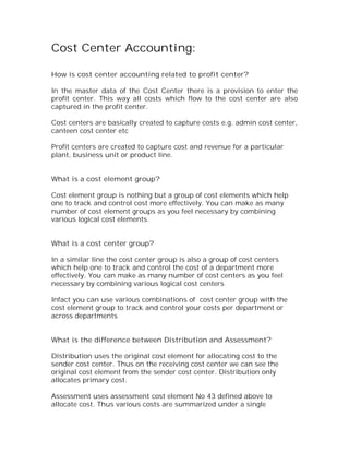 Cost Center Accounting:

How is cost center accounting related to profit center?

In the master data of the Cost Center there is a provision to enter the
profit center. This way all costs which flow to the cost center are also
captured in the profit center.

Cost centers are basically created to capture costs e.g. admin cost center,
canteen cost center etc

Profit centers are created to capture cost and revenue for a particular
plant, business unit or product line.


What is a cost element group?

Cost element group is nothing but a group of cost elements which help
one to track and control cost more effectively. You can make as many
number of cost element groups as you feel necessary by combining
various logical cost elements.


What is a cost center group?

In a similar line the cost center group is also a group of cost centers
which help one to track and control the cost of a department more
effectively. You can make as many number of cost centers as you feel
necessary by combining various logical cost centers

Infact you can use various combinations of cost center group with the
cost element group to track and control your costs per department or
across departments


What is the difference between Distribution and Assessment?

Distribution uses the original cost element for allocating cost to the
sender cost center. Thus on the receiving cost center we can see the
original cost element from the sender cost center. Distribution only
allocates primary cost.

Assessment uses assessment cost element No 43 defined above to
allocate cost. Thus various costs are summarized under a single
 