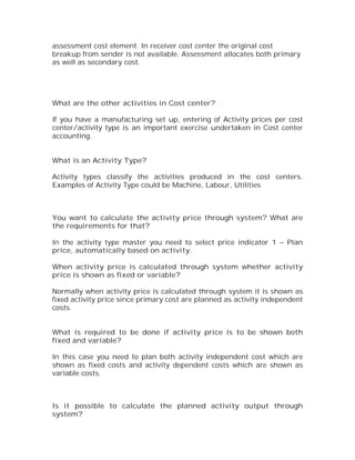 assessment cost element. In receiver cost center the original cost
breakup from sender is not available. Assessment allocates both primary
as well as secondary cost.




What are the other activities in Cost center?

If you have a manufacturing set up, entering of Activity prices per cost
center/activity type is an important exercise undertaken in Cost center
accounting.


What is an Activity Type?

Activity types classify the activities produced in the cost centers.
Examples of Activity Type could be Machine, Labour, Utilities



You want to calculate the activity price through system? What are
the requirements for that?

In the activity type master you need to select price indicator 1 – Plan
price, automatically based on activity.

When activity price is calculated through system whether activity
price is shown as fixed or variable?

Normally when activity price is calculated through system it is shown as
fixed activity price since primary cost are planned as activity independent
costs.


What is required to be done if activity price is to be shown both
fixed and variable?

In this case you need to plan both activity independent cost which are
shown as fixed costs and activity dependent costs which are shown as
variable costs.



Is it possible to calculate the planned activity output through
system?
 