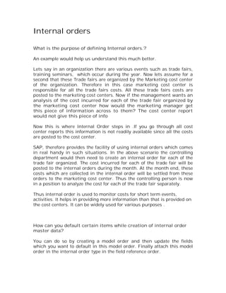 Internal orders

What is the purpose of defining Internal orders.?

An example would help us understand this much better.

Lets say in an organization there are various events such as trade fairs,
training seminars, which occur during the year. Now lets assume for a
second that these Trade fairs are organized by the Marketing cost center
of the organization. Therefore in this case marketing cost center is
responsible for all the trade fairs costs. All these trade fairs costs are
posted to the marketing cost centers. Now if the management wants an
analysis of the cost incurred for each of the trade fair organized by
the marketing cost center how would the marketing manager get
this piece of information across to them? The cost center report
would not give this piece of info

Now this is where Internal Order steps in .If you go through all cost
center reports this information is not readily available since all the costs
are posted to the cost center.

SAP, therefore provides the facility of using internal orders which comes
in real handy in such situations. In the above scenario the controlling
department would then need to create an internal order for each of the
trade fair organized. The cost incurred for each of the trade fair will be
posted to the internal orders during the month. At the month end, these
costs which are collected in the internal order will be settled from these
orders to the marketing cost center. Thus the controlling person is now
in a position to analyze the cost for each of the trade fair separately.

Thus internal order is used to monitor costs for short term events,
activities. It helps in providing more information than that is provided on
the cost centers. It can be widely used for various purposes .



How can you default certain items while creation of internal order
master data?

You can do so by creating a model order and then update the fields
which you want to default in this model order. Finally attach this model
order in the internal order type in the field reference order.
 