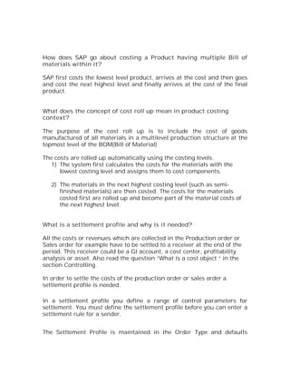 How does SAP go about costing a Product having multiple Bill of
materials within it?

SAP first costs the lowest level product, arrives at the cost and then goes
and cost the next highest level and finally arrives at the cost of the final
product.


What does the concept of cost roll up mean in product costing
context?

The purpose of the cost roll up is to include the cost of goods
manufactured of all materials in a multilevel production structure at the
topmost level of the BOM(Bill of Material)

The costs are rolled up automatically using the costing levels.
   1) The system first calculates the costs for the materials with the
      lowest costing level and assigns them to cost components.

   2) The materials in the next highest costing level (such as semi-
      finished materials) are then costed. The costs for the materials
      costed first are rolled up and become part of the material costs of
      the next highest level.


What is a settlement profile and why is it needed?

All the costs or revenues which are collected in the Production order or
Sales order for example have to be settled to a receiver at the end of the
period. This receiver could be a Gl account, a cost center, profitability
analysis or asset. Also read the question “What is a cost object “ in the
section Controlling.

In order to settle the costs of the production order or sales order a
settlement profile is needed.

In a settlement profile you define a range of control parameters for
settlement. You must define the settlement profile before you can enter a
settlement rule for a sender.


The Settlement Profile is maintained in the Order Type and defaults
 