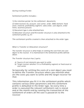 during creating of order.
.
Settlement profile includes:-


1) the retention period for the settlement documents.
2) Valid receivers GL account, cost center, order, WBS element, fixed
asset, material, profitability segment, sales order, cost objects, order
items, business process
3) Document type is also attached here
4) Allocation structure and PA transfer structure is also attached to the
settlement profile e.g. A1

The settlement profile created is then attached to the order type.



What is Transfer or Allocation structure?

The transfer structure is what helps in settling the cost from one cost
object to the receiver. It is maintained in the Settlement profile defined
above.

The Transfer structure has 2 parts:

    a) Source of cost elements you want to settle
    b) Target receiver whether it is a Profitability segment or fixed asset or
       cost center

So basically for settling the costs of a cost object you need
to define the Transfer structure where you mention what
are the costs you want to settle and the target receiver for
that.

This information you fit it in the settlement profile which
contains various other parameters and this settlement
profile is defaulted in the Order type. So every time a
order is executed the relevant settlement rule is stored
and at the month end by running the transaction of the
settlement of orders all the cost is passed on to the
receiver
 