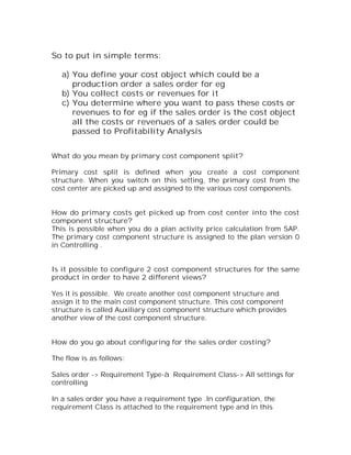 So to put in simple terms:

   a) You define your cost object which could be a
      production order a sales order for eg
   b) You collect costs or revenues for it
   c) You determine where you want to pass these costs or
      revenues to for eg if the sales order is the cost object
      all the costs or revenues of a sales order could be
      passed to Profitability Analysis


What do you mean by primary cost component split?

Primary cost split is defined when you create a cost component
structure. When you switch on this setting, the primary cost from the
cost center are picked up and assigned to the various cost components.


How do primary costs get picked up from cost center into the cost
component structure?
This is possible when you do a plan activity price calculation from SAP.
The primary cost component structure is assigned to the plan version 0
in Controlling .


Is it possible to configure 2 cost component structures for the same
product in order to have 2 different views?

Yes it is possible. We create another cost component structure and
assign it to the main cost component structure. This cost component
structure is called Auxiliary cost component structure which provides
another view of the cost component structure.


How do you go about configuring for the sales order costing?

The flow is as follows:

Sales order -> Requirement Type-à Requirement Class-> All settings for
controlling

In a sales order you have a requirement type .In configuration, the
requirement Class is attached to the requirement type and in this
 