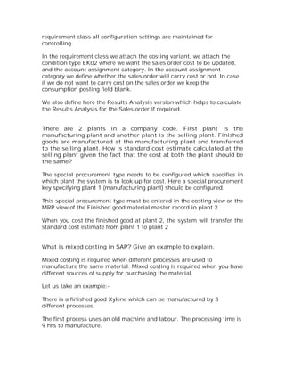 requirement class all configuration settings are maintained for
controlling.

In the requirement class we attach the costing variant, we attach the
condition type EK02 where we want the sales order cost to be updated,
and the account assignment category. In the account assignment
category we define whether the sales order will carry cost or not. In case
if we do not want to carry cost on the sales order we keep the
consumption posting field blank.

We also define here the Results Analysis version which helps to calculate
the Results Analysis for the Sales order if required.


There are 2 plants in a company code. First plant is the
manufacturing plant and another plant is the selling plant. Finished
goods are manufactured at the manufacturing plant and transferred
to the selling plant. How is standard cost estimate calculated at the
selling plant given the fact that the cost at both the plant should be
the same?

The special procurement type needs to be configured which specifies in
which plant the system is to look up for cost. Here a special procurement
key specifying plant 1 (manufacturing plant) should be configured.

This special procurement type must be entered in the costing view or the
MRP view of the Finished good material master record in plant 2.

When you cost the finished good at plant 2, the system will transfer the
standard cost estimate from plant 1 to plant 2


What is mixed costing in SAP? Give an example to explain.

Mixed costing is required when different processes are used to
manufacture the same material. Mixed costing is required when you have
different sources of supply for purchasing the material.

Let us take an example:-

There is a finished good Xylene which can be manufactured by 3
different processes.

The first process uses an old machine and labour. The processing time is
9 hrs to manufacture.
 
