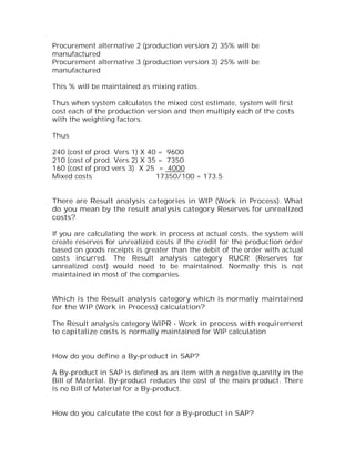 Procurement alternative 2 (production version 2) 35% will be
manufactured
Procurement alternative 3 (production version 3) 25% will be
manufactured

This % will be maintained as mixing ratios.

Thus when system calculates the mixed cost estimate, system will first
cost each of the production version and then multiply each of the costs
with the weighting factors.

Thus

240 (cost of prod. Vers 1) X 40 = 9600
210 (cost of prod. Vers 2) X 35 = 7350
160 (cost of prod vers 3) X 25 = 4000
Mixed costs                    17350/100 = 173.5


There are Result analysis categories in WIP (Work in Process). What
do you mean by the result analysis category Reserves for unrealized
costs?

If you are calculating the work in process at actual costs, the system will
create reserves for unrealized costs if the credit for the production order
based on goods receipts is greater than the debit of the order with actual
costs incurred. The Result analysis category RUCR (Reserves for
unrealized cost) would need to be maintained. Normally this is not
maintained in most of the companies.


Which is the Result analysis category which is normally maintained
for the WIP (Work in Process) calculation?

The Result analysis category WIPR - Work in process with requirement
to capitalize costs is normally maintained for WIP calculation


How do you define a By-product in SAP?

A By-product in SAP is defined as an item with a negative quantity in the
Bill of Material. By-product reduces the cost of the main product. There
is no Bill of Material for a By-product.


How do you calculate the cost for a By-product in SAP?
 