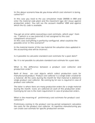 In the above scenario how do you know which cost element is being
called for?

In this case you need to the use simulation mode OMWB in MM and
enter the material code plant and the movement type 261 (issue against
production order). You will see the account modifier VBR and against
which the GL code is available.



You get an error while executing a cost estimate, which says” Item
no. 1 (which is a raw material) is not assigned to the cost
component structure?
In this case everything is perfectly configured, what could be the
possible error in this scenario?

In the material master of the raw material the valuation class updated in
the accounting view will be incorrect.


Is it possible to calculate standard cost estimate for a past date?

No. It is not possible to calculate standard cost estimate for a past date.


What is the difference between a product cost collector and
production order?

Both of these are cost objects which collect production costs for
manufactured product. Product cost collector is a single order created for
a material. All the costs during the month for that material is debited to
single product cost collector. No costing by lot size is required in case of
product cost collector.

The latter is where there are many production orders for a single material
during the month. Costs are collected on each of this production order.
Costing by lot size is the main requirement in case of production orders.


What is the meaning of     preliminary cost estimate for product cost
collector?

Preliminary costing in the product cost by period component calculates
the costs for the product cost collector. In repetitive manufacturing you
can create cost estimate for specific production version.
 