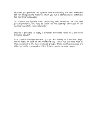 How do you prevent the system from calculating the cost estimate
for raw and packing material when you run a standard cost estimate
for the finished goods?

To prevent the system from calculating cost estimates for raw and
packing material, you need to select the “No costing” checkbox in the
costing view of the material master.


How is it possible to apply 2 different overhead rates for 2 different
finished goods?

It is possible through overhead groups. You configure 2 overhead keys.
Define rates for each of this overhead key. These two overhead keys is
then assigned to the two overhead groups. These overhead groups are
attached in the costing view of the finished goods material master.
 