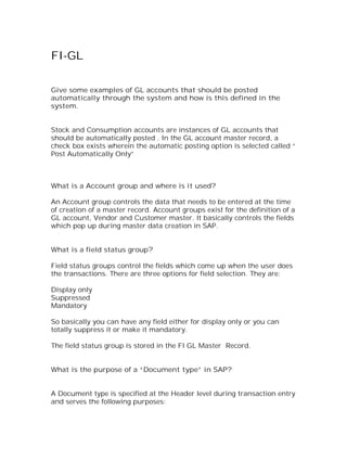FI-GL

Give some examples of GL accounts that should be posted
automatically through the system and how is this defined in the
system.


Stock and Consumption accounts are instances of GL accounts that
should be automatically posted . In the GL account master record, a
check box exists wherein the automatic posting option is selected called “
Post Automatically Only”



What is a Account group and where is it used?

An Account group controls the data that needs to be entered at the time
of creation of a master record. Account groups exist for the definition of a
GL account, Vendor and Customer master. It basically controls the fields
which pop up during master data creation in SAP.


What is a field status group?

Field status groups control the fields which come up when the user does
the transactions. There are three options for field selection. They are:

Display only
Suppressed
Mandatory

So basically you can have any field either for display only or you can
totally suppress it or make it mandatory.

The field status group is stored in the FI GL Master Record.


What is the purpose of a “Document type” in SAP?


A Document type is specified at the Header level during transaction entry
and serves the following purposes:
 
