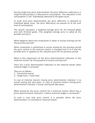 During single level price determination the price difference collected on a
single finished product is allocated to consumption. This allocation to the
consumption is not individually allocated to the good issues.

In multi level price determination the price difference is allocated to
individual goods issue. The price differences are passed on to the next
level of consumption.

The system calculates a weighted average price for the finished goods
and semi finished goods. This weighted average price is called as the
periodic unit price


What happens when the revaluation is done in actual costing run for
the previous period?

When revaluation is performed in actual costing for the previous period
the price control in the material master is changed from S to V and the
periodic price is updated as the valuation price for the previous period.


What is the importance of the price determination indicator in the
material master for the purpose of actual costing run?

There are 2 price determination indicators in the material master when
material ledger is activated.

They are as follows:-
2 – transaction based
3 – Single level / multi level

In case of material masters having price determination indicator 2 no
actual costing will take place. In case of material masters having price
determination indicator 3 actual costing will take place.


What should be the price control for a material master which has a
price determination indicator 3 where material ledger is activated?

In such a case only price control S is possible where the price
determination 3 is activated in material master.
 