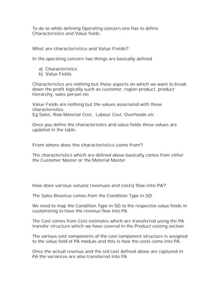 To do so while defining Operating concern one has to define
Characteristics and Value fields.


What are characteristics and Value Fields?

In the operating concern two things are basically defined

   a) Characteristics
   b) Value Fields

Characteristics are nothing but those aspects on which we want to break
down the profit logically such as customer, region product, product
hierarchy, sales person etc

Value Fields are nothing but the values associated with these
characteristics
Eg Sales, Raw Material Cost, Labour Cost, Overheads etc

Once you define the characteristics and value fields these values are
updated in the table.


From where does the characteristics come from?

The characteristics which are defined above basically comes from either
the Customer Master or the Material Master.




How does various values( revenues and costs) flow into PA?

The Sales Revenue comes from the Condition Type in SD.

We need to map the Condition Type in SD to the respective value fields in
customizing to have the revenue flow into PA.

The Cost comes from Cost estimates which are transferred using the PA
transfer structure which we have covered in the Product costing section.

The various cost components of the cost component structure is assigned
to the value field of PA module and this is how the costs come into PA.

Once the actual revenue and the std cost defined above are captured in
PA the variances are also transferred into PA.
 