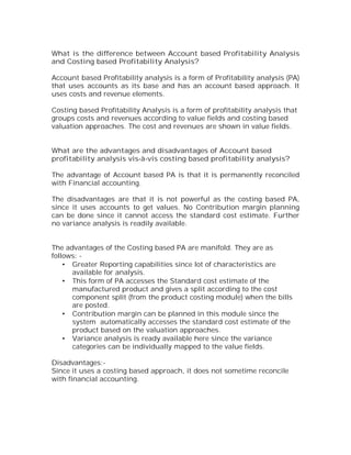 What is the difference between Account based Profitability Analysis
and Costing based Profitability Analysis?

Account based Profitability analysis is a form of Profitability analysis (PA)
that uses accounts as its base and has an account based approach. It
uses costs and revenue elements.

Costing based Profitability Analysis is a form of profitability analysis that
groups costs and revenues according to value fields and costing based
valuation approaches. The cost and revenues are shown in value fields.


What are the advantages and disadvantages of Account based
profitability analysis vis-à-vis costing based profitability analysis?

The advantage of Account based PA is that it is permanently reconciled
with Financial accounting.

The disadvantages are that it is not powerful as the costing based PA,
since it uses accounts to get values. No Contribution margin planning
can be done since it cannot access the standard cost estimate. Further
no variance analysis is readily available.


The advantages of the Costing based PA are manifold. They are as
follows: -
    • Greater Reporting capabilities since lot of characteristics are
      available for analysis.
    • This form of PA accesses the Standard cost estimate of the
      manufactured product and gives a split according to the cost
      component split (from the product costing module) when the bills
      are posted.
    • Contribution margin can be planned in this module since the
      system automatically accesses the standard cost estimate of the
      product based on the valuation approaches.
    • Variance analysis is ready available here since the variance
      categories can be individually mapped to the value fields.

Disadvantages:-
Since it uses a costing based approach, it does not sometime reconcile
with financial accounting.
 