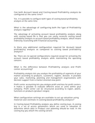 Can both Account based and Costing based Profitability analysis be
configured at the same time?

Yes. It is possible to configure both types of costing based profitability
analysis at the same time.


What is the advantage of configuring both the type of Profitability
analysis together?

The advantage of activating account based profitability analysis along
with costing based PA is that you can easily reconcile costing based
profitability analysis to account based profitability analysis, which means
indirectly reconciling with Financial accounting.


Is there any additional configuration required for Account based
profitability analysis as compared to costing based profitability
analysis?

No. There are no special configurations required except for activating the
account based profitability analysis while maintaining the operating
concern.


What is the difference between Profitability analysis and Profit
center accounting?

Profitability analysis lets you analyze the profitability of segments of your
market according to products, customers, regions, division. It provides
your sales, marketing, planning and management organizations with
decision support from a market oriented view point.

Profit center accounting lets you analyze profit and loss for profit centers.
It makes it possible to evaluate different areas or units within your
company. Profit center can be structured according to region, plants,
functions or products (product ranges).


What configuration settings are available to set up valuation using
material cost estimate in costing based profitability analysis?

In Costing based Profitability analysis you define costing keys. A costing
key is a set of access parameters which are used in valuation to
determine which data in Product cost planning should be read. In the
costing key you attach the costing variant.
 