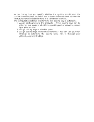 In the costing key you specify whether the system should read the
current standard cost estimate, the previous standard cost estimate or
the future standard cost estimate or a saved cost estimate.
The configuration settings to determine this costing key is as follows:-
   1) Assign costing keys to the products – Three costing keys can be
      attached to a single product for a specific point of valuation, record
      type, plan version.
   2) Assign costing keys to Material types
   3) Assign costing keys to any characteristics – You can use your own
      strategy to determine the costing keys. This is through user
      defined assignment tables.
 