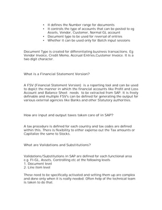 •   It defines the Number range for documents
            •   It controls the type of accounts that can be posted to eg
                Assets, Vendor, Customer, Normal GL account
            •   Document type to be used for reversal of entries
            •   Whether it can be used only for Batch input sessions


Document Type is created for differentiating business transactions. Eg
Vendor Invoice, Credit Memo, Accrual Entries,Customer Invoice. It is a
two digit character.



What is a Financial Statement Version?


A FSV (Financial Statement Version) is a reporting tool and can be used
to depict the manner in which the financial accounts like Profit and Loss
Account and Balance Sheet needs to be extracted from SAP. It is freely
definable and multiple FSV's can be defined for generating the output for
various external agencies like Banks and other Statutory authorities.



How are input and output taxes taken care of in SAP?


A tax procedure is defined for each country and tax codes are defined
within this. There is flexibility to either expense out the Tax amounts or
Capitalize the same to Stocks.


What are Validations and Substitutions?


Validations/Substitutions in SAP are defined for each functional area
e.g. FI-GL, Assets, Controlling etc at the following levels
1. Document level
2. Line item level

These need to be specifically activated and setting them up are complex
and done only when it is really needed. Often help of the technical team
is taken to do that.
 