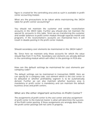 figure is created for the controlling area and as such is available in profit
center accounting module.

What are the precautions to be taken while maintaining the 3KEH
table for profit center accounting?


You should not maintain the customer and vendor reconciliation
accounts in the 3KEH table. Further you should also not maintain the
special GL accounts in this table. Since we are transferring the customer
and vendor balances to profit center module through separate month end
programs. If the reconciliation’s accounts are maintained here it will
result in double posting in the profit center module.



Should secondary cost elements be maintained in the 3KEH table?

No. Since here we maintain only those accounts for which the value
should flow from FI to PCA. Secondary cost elements are already defined
in the controlling module which will reflect in the postings in PCA also



How can the default settings be maintained for cost elements per
company code?

The default settings can be maintained in transaction OKB9. Here we
can specify for a company code, cost element which is the cost center to
be defaulted or whether profitability segment is to be automatically
derived. Further we can also maintain whether business area is
mandatory or profit center is mandatory and can maintain the default
business areas and profit centers.


What are the other important activities in Profit Center?

The assignments of profit center to the cost center and also assignment
of profit center to the material master is what will determine the success
of the Profit center posting. If these assignments are wrongly done then
the profit center postings will not come in properly.
 