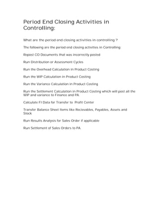 Period End Closing Activities in
Controlling:

What are the period end closing activities in controlling ?

The following are the period end closing activities in Controlling:

Repost CO Documents that was incorrectly posted

Run Distribution or Assessment Cycles

Run the Overhead Calculation in Product Costing

Run the WIP Calculation in Product Costing

Run the Variance Calculation in Product Costing

Run the Settlement Calculation in Product Costing which will post all the
WIP and variance to Finance and PA.

Calculate FI Data for Transfer to Profit Center

Transfer Balance Sheet Items like Recievables, Payables, Assets and
Stock

Run Results Analysis for Sales Order if applicable

Run Settlement of Sales Orders to PA.
 