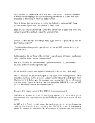 Step 2 Press F1, then click technical info push button. This would open
a window that displays the corresponding parameter id (if one has been
allocated to the field) in the field data section.

Step 3 Enter this parameter id using the following path on SAP Easy
access screen System à User profile à Own data.

Step 4 Click on parameter tab. Enter the parameter id code and enter the
value you want as default. Save the usersettings.



Which is the default exchange rate type which is picked up for all
SAP transactions?

 The default exchange rate type picked up for all SAP transactions is M
(average rate)


Is it possible to configure the system to pick up a different exchange
rate type for a particular transaction?

Yes it is possible. In the document type definition of GL, you need to
attach a different exchange rate type.


What are the master data pre-requisites for document clearing?

The Gl Account must be managed as an ‘open item management’ . This
checkbox is there in the General Ledger Master Record called Open Item
Management. It helps you to manage your accounts in terms of cleared
and uncleared items. A typical example would be GR/IR Account in SAP
(Goods Received/Invoice Received Account)


Explain the importance of the GR/IR clearing account.

GR/IR is an interim account. In the legacy system of a client if the goods
are received and the invoice is not received the provision is made for the
same.

In SAP at the Goods receipt stage the system passes an accounting entry
debiting the Inventory and crediting the GR/IR Account .Subsequently
when an invoice is recd this GR/IR account is debited and the Vendor
 