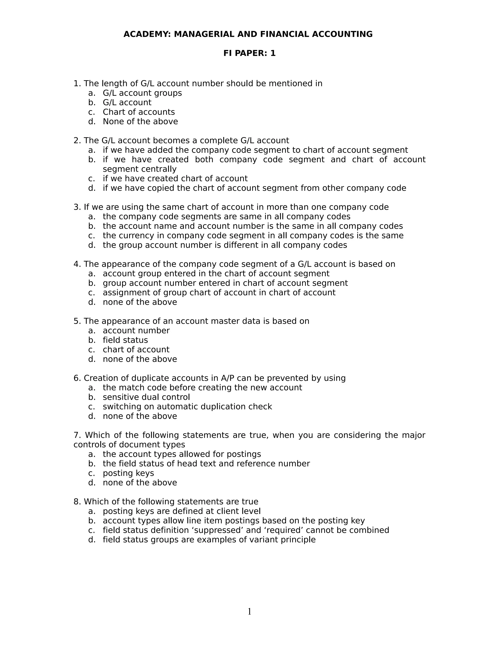 ACADEMY: MANAGERIAL AND FINANCIAL ACCOUNTING
FI PAPER: 1
1. The length of G/L account number should be mentioned in
a. G/L account groups
b. G/L account
c. Chart of accounts
d. None of the above
2. The G/L account becomes a complete G/L account
a. if we have added the company code segment to chart of account segment
b. if we have created both company code segment and chart of account
segment centrally
c. if we have created chart of account
d. if we have copied the chart of account segment from other company code
3. If we are using the same chart of account in more than one company code
a. the company code segments are same in all company codes
b. the account name and account number is the same in all company codes
c. the currency in company code segment in all company codes is the same
d. the group account number is different in all company codes
4. The appearance of the company code segment of a G/L account is based on
a. account group entered in the chart of account segment
b. group account number entered in chart of account segment
c. assignment of group chart of account in chart of account
d. none of the above
5. The appearance of an account master data is based on
a. account number
b. field status
c. chart of account
d. none of the above
6. Creation of duplicate accounts in A/P can be prevented by using
a. the match code before creating the new account
b. sensitive dual control
c. switching on automatic duplication check
d. none of the above
7. Which of the following statements are true, when you are considering the major
controls of document types
a. the account types allowed for postings
b. the field status of head text and reference number
c. posting keys
d. none of the above
8. Which of the following statements are true
a. posting keys are defined at client level
b. account types allow line item postings based on the posting key
c. field status definition ‘suppressed’ and ‘required’ cannot be combined
d. field status groups are examples of variant principle
1
 