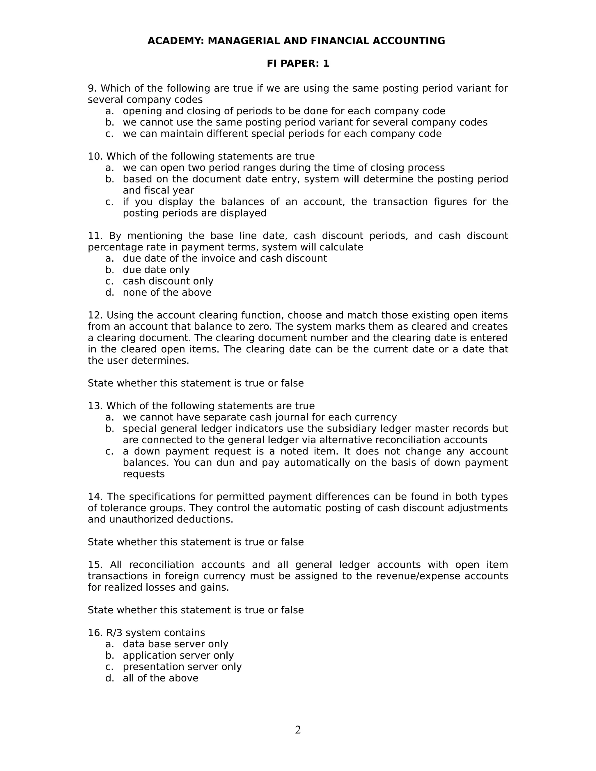 ACADEMY: MANAGERIAL AND FINANCIAL ACCOUNTING
FI PAPER: 1
9. Which of the following are true if we are using the same posting period variant for
several company codes
a. opening and closing of periods to be done for each company code
b. we cannot use the same posting period variant for several company codes
c. we can maintain different special periods for each company code
10. Which of the following statements are true
a. we can open two period ranges during the time of closing process
b. based on the document date entry, system will determine the posting period
and fiscal year
c. if you display the balances of an account, the transaction figures for the
posting periods are displayed
11. By mentioning the base line date, cash discount periods, and cash discount
percentage rate in payment terms, system will calculate
a. due date of the invoice and cash discount
b. due date only
c. cash discount only
d. none of the above
12. Using the account clearing function, choose and match those existing open items
from an account that balance to zero. The system marks them as cleared and creates
a clearing document. The clearing document number and the clearing date is entered
in the cleared open items. The clearing date can be the current date or a date that
the user determines.
State whether this statement is true or false
13. Which of the following statements are true
a. we cannot have separate cash journal for each currency
b. special general ledger indicators use the subsidiary ledger master records but
are connected to the general ledger via alternative reconciliation accounts
c. a down payment request is a noted item. It does not change any account
balances. You can dun and pay automatically on the basis of down payment
requests
14. The specifications for permitted payment differences can be found in both types
of tolerance groups. They control the automatic posting of cash discount adjustments
and unauthorized deductions.
State whether this statement is true or false
15. All reconciliation accounts and all general ledger accounts with open item
transactions in foreign currency must be assigned to the revenue/expense accounts
for realized losses and gains.
State whether this statement is true or false
16. R/3 system contains
a. data base server only
b. application server only
c. presentation server only
d. all of the above
2
 