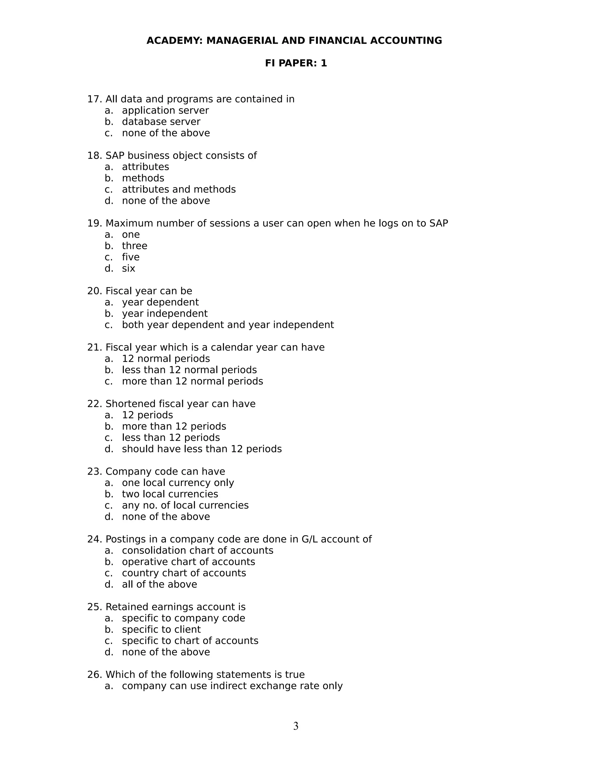 ACADEMY: MANAGERIAL AND FINANCIAL ACCOUNTING
FI PAPER: 1
17. All data and programs are contained in
a. application server
b. database server
c. none of the above
18. SAP business object consists of
a. attributes
b. methods
c. attributes and methods
d. none of the above
19. Maximum number of sessions a user can open when he logs on to SAP
a. one
b. three
c. five
d. six
20. Fiscal year can be
a. year dependent
b. year independent
c. both year dependent and year independent
21. Fiscal year which is a calendar year can have
a. 12 normal periods
b. less than 12 normal periods
c. more than 12 normal periods
22. Shortened fiscal year can have
a. 12 periods
b. more than 12 periods
c. less than 12 periods
d. should have less than 12 periods
23. Company code can have
a. one local currency only
b. two local currencies
c. any no. of local currencies
d. none of the above
24. Postings in a company code are done in G/L account of
a. consolidation chart of accounts
b. operative chart of accounts
c. country chart of accounts
d. all of the above
25. Retained earnings account is
a. specific to company code
b. specific to client
c. specific to chart of accounts
d. none of the above
26. Which of the following statements is true
a. company can use indirect exchange rate only
3
 