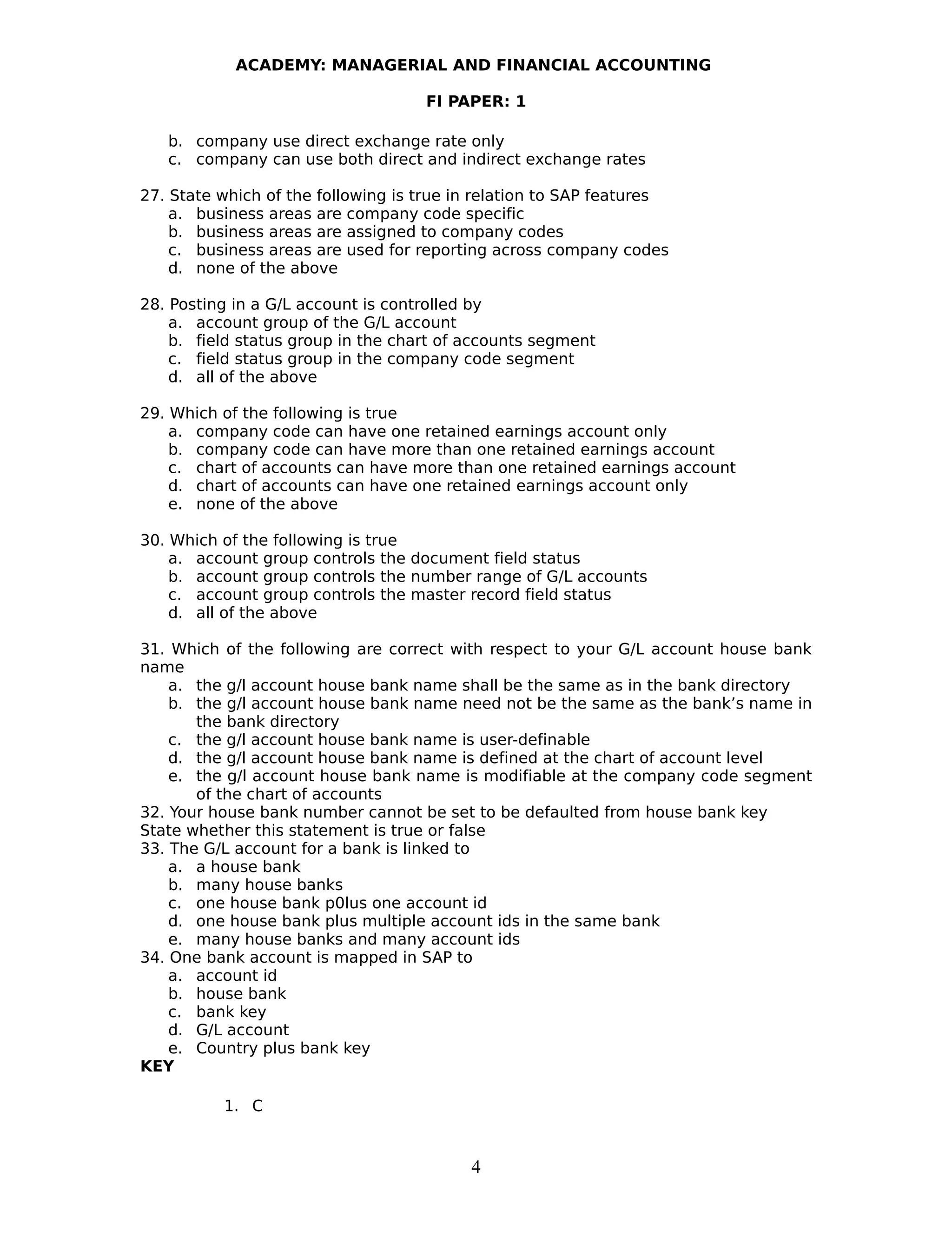 ACADEMY: MANAGERIAL AND FINANCIAL ACCOUNTING
FI PAPER: 1
b. company use direct exchange rate only
c. company can use both direct and indirect exchange rates
27. State which of the following is true in relation to SAP features
a. business areas are company code specific
b. business areas are assigned to company codes
c. business areas are used for reporting across company codes
d. none of the above
28. Posting in a G/L account is controlled by
a. account group of the G/L account
b. field status group in the chart of accounts segment
c. field status group in the company code segment
d. all of the above
29. Which of the following is true
a. company code can have one retained earnings account only
b. company code can have more than one retained earnings account
c. chart of accounts can have more than one retained earnings account
d. chart of accounts can have one retained earnings account only
e. none of the above
30. Which of the following is true
a. account group controls the document field status
b. account group controls the number range of G/L accounts
c. account group controls the master record field status
d. all of the above
31. Which of the following are correct with respect to your G/L account house bank
name
a. the g/l account house bank name shall be the same as in the bank directory
b. the g/l account house bank name need not be the same as the bank’s name in
the bank directory
c. the g/l account house bank name is user-definable
d. the g/l account house bank name is defined at the chart of account level
e. the g/l account house bank name is modifiable at the company code segment
of the chart of accounts
32. Your house bank number cannot be set to be defaulted from house bank key
State whether this statement is true or false
33. The G/L account for a bank is linked to
a. a house bank
b. many house banks
c. one house bank p0lus one account id
d. one house bank plus multiple account ids in the same bank
e. many house banks and many account ids
34. One bank account is mapped in SAP to
a. account id
b. house bank
c. bank key
d. G/L account
e. Country plus bank key
KEY
1. C
4
 