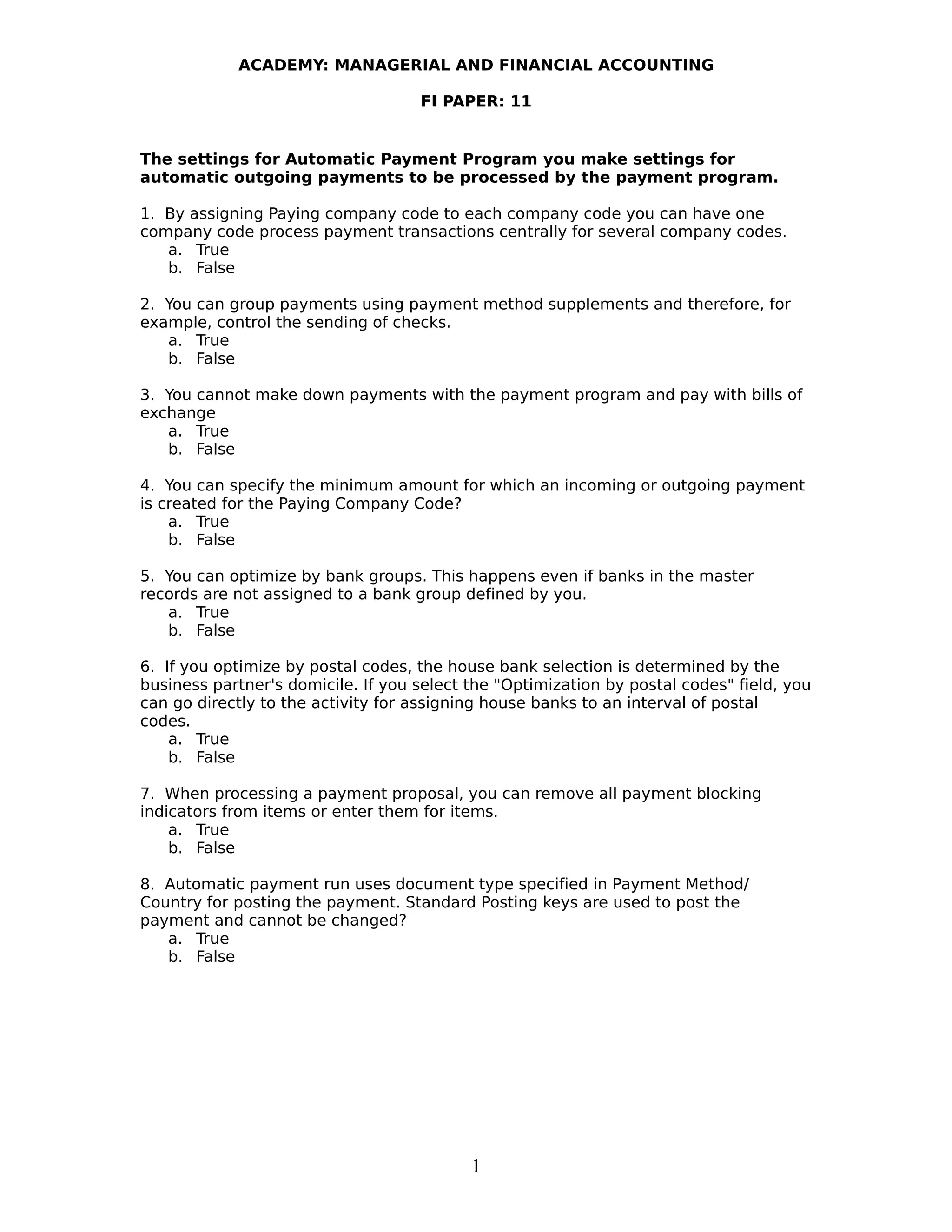 ACADEMY: MANAGERIAL AND FINANCIAL ACCOUNTING
FI PAPER: 11
The settings for Automatic Payment Program you make settings for
automatic outgoing payments to be processed by the payment program.
1. By assigning Paying company code to each company code you can have one
company code process payment transactions centrally for several company codes.
a. True
b. False
2. You can group payments using payment method supplements and therefore, for
example, control the sending of checks.
a. True
b. False
3. You cannot make down payments with the payment program and pay with bills of
exchange
a. True
b. False
4. You can specify the minimum amount for which an incoming or outgoing payment
is created for the Paying Company Code?
a. True
b. False
5. You can optimize by bank groups. This happens even if banks in the master
records are not assigned to a bank group defined by you.
a. True
b. False
6. If you optimize by postal codes, the house bank selection is determined by the
business partner's domicile. If you select the "Optimization by postal codes" field, you
can go directly to the activity for assigning house banks to an interval of postal
codes.
a. True
b. False
7. When processing a payment proposal, you can remove all payment blocking
indicators from items or enter them for items.
a. True
b. False
8. Automatic payment run uses document type specified in Payment Method/
Country for posting the payment. Standard Posting keys are used to post the
payment and cannot be changed?
a. True
b. False
1
 