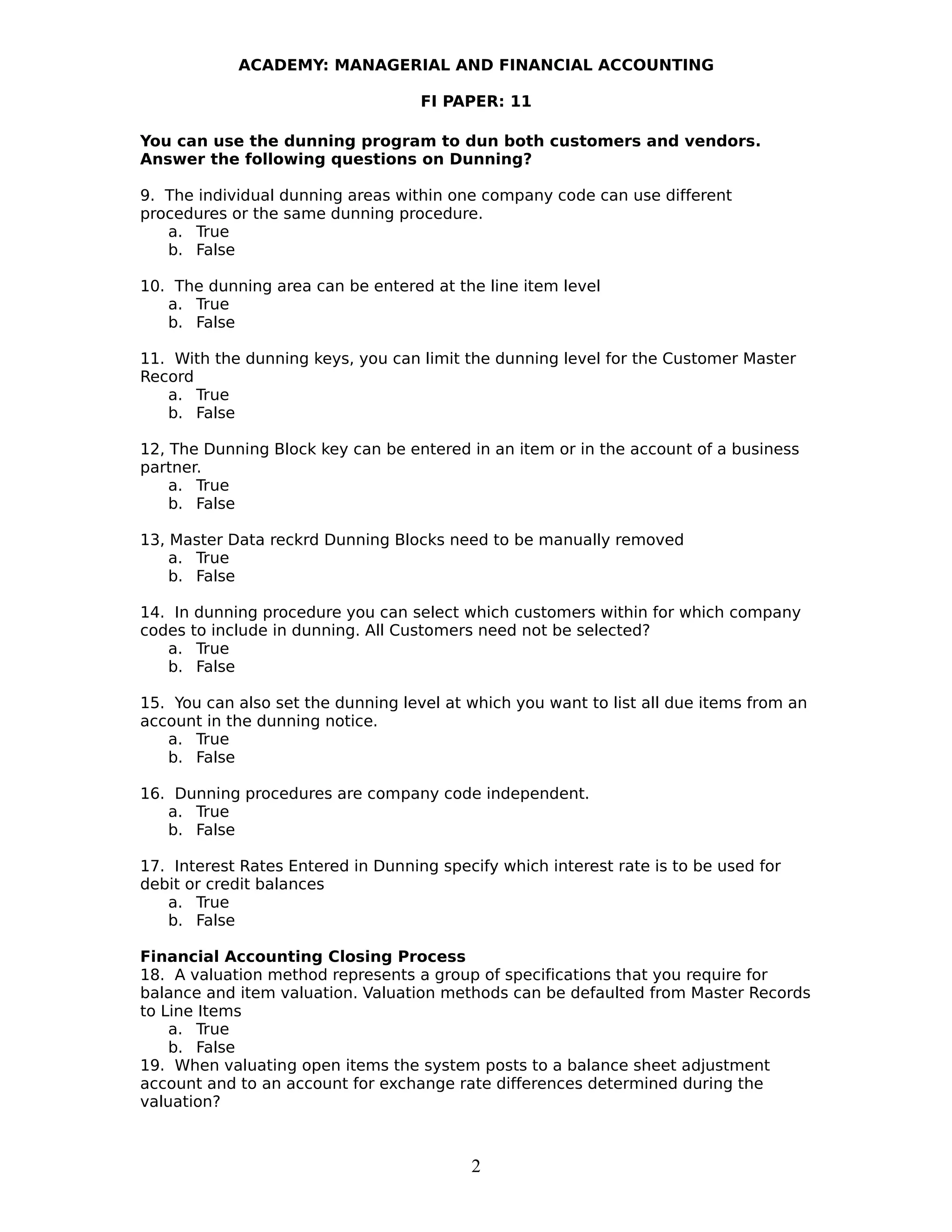 ACADEMY: MANAGERIAL AND FINANCIAL ACCOUNTING
FI PAPER: 11
You can use the dunning program to dun both customers and vendors.
Answer the following questions on Dunning?
9. The individual dunning areas within one company code can use different
procedures or the same dunning procedure.
a. True
b. False
10. The dunning area can be entered at the line item level
a. True
b. False
11. With the dunning keys, you can limit the dunning level for the Customer Master
Record
a. True
b. False
12, The Dunning Block key can be entered in an item or in the account of a business
partner.
a. True
b. False
13, Master Data reckrd Dunning Blocks need to be manually removed
a. True
b. False
14. In dunning procedure you can select which customers within for which company
codes to include in dunning. All Customers need not be selected?
a. True
b. False
15. You can also set the dunning level at which you want to list all due items from an
account in the dunning notice.
a. True
b. False
16. Dunning procedures are company code independent.
a. True
b. False
17. Interest Rates Entered in Dunning specify which interest rate is to be used for
debit or credit balances
a. True
b. False
Financial Accounting Closing Process
18. A valuation method represents a group of specifications that you require for
balance and item valuation. Valuation methods can be defaulted from Master Records
to Line Items
a. True
b. False
19. When valuating open items the system posts to a balance sheet adjustment
account and to an account for exchange rate differences determined during the
valuation?
2
 