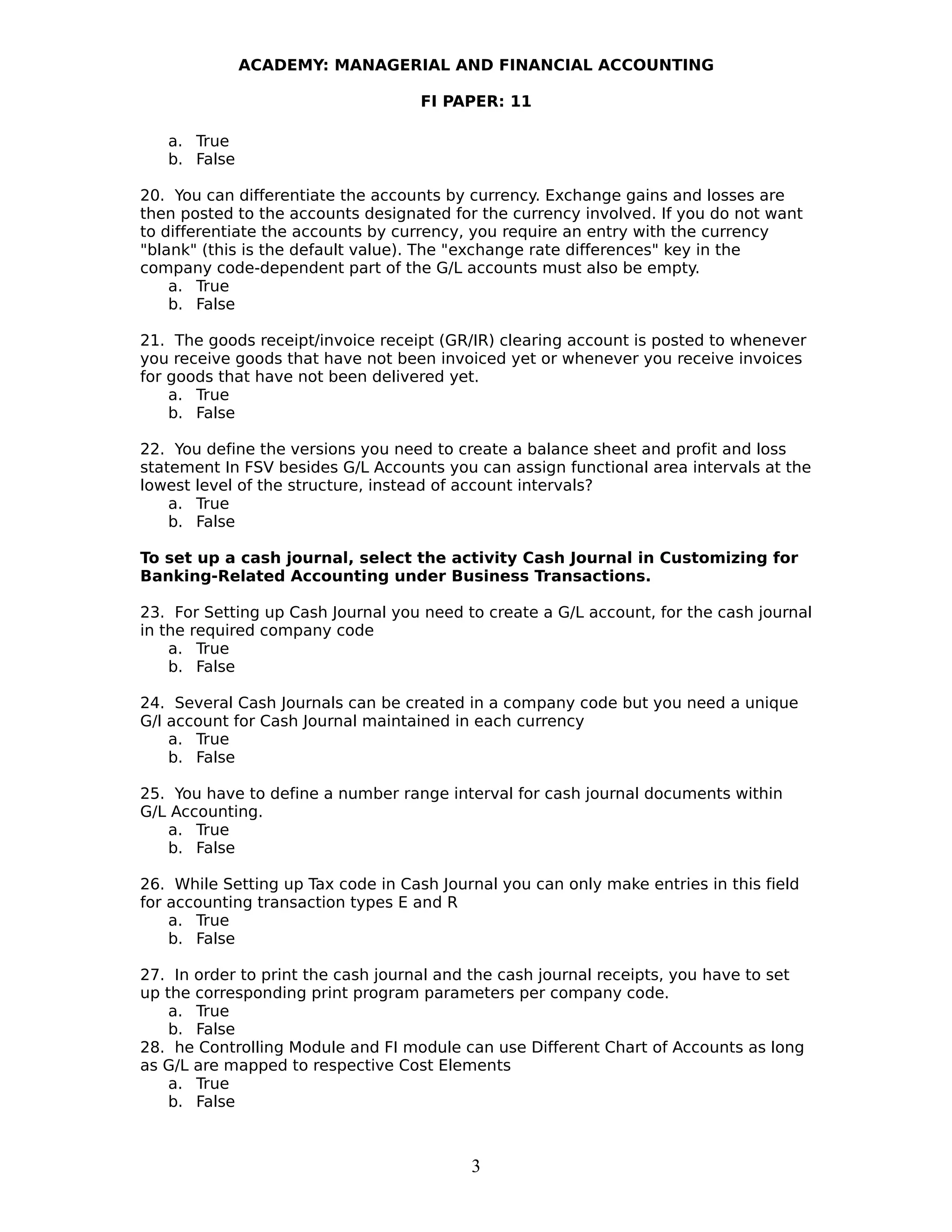 ACADEMY: MANAGERIAL AND FINANCIAL ACCOUNTING
FI PAPER: 11
a. True
b. False
20. You can differentiate the accounts by currency. Exchange gains and losses are
then posted to the accounts designated for the currency involved. If you do not want
to differentiate the accounts by currency, you require an entry with the currency
"blank" (this is the default value). The "exchange rate differences" key in the
company code-dependent part of the G/L accounts must also be empty.
a. True
b. False
21. The goods receipt/invoice receipt (GR/IR) clearing account is posted to whenever
you receive goods that have not been invoiced yet or whenever you receive invoices
for goods that have not been delivered yet.
a. True
b. False
22. You define the versions you need to create a balance sheet and profit and loss
statement In FSV besides G/L Accounts you can assign functional area intervals at the
lowest level of the structure, instead of account intervals?
a. True
b. False
To set up a cash journal, select the activity Cash Journal in Customizing for
Banking-Related Accounting under Business Transactions.
23. For Setting up Cash Journal you need to create a G/L account, for the cash journal
in the required company code
a. True
b. False
24. Several Cash Journals can be created in a company code but you need a unique
G/l account for Cash Journal maintained in each currency
a. True
b. False
25. You have to define a number range interval for cash journal documents within
G/L Accounting.
a. True
b. False
26. While Setting up Tax code in Cash Journal you can only make entries in this field
for accounting transaction types E and R
a. True
b. False
27. In order to print the cash journal and the cash journal receipts, you have to set
up the corresponding print program parameters per company code.
a. True
b. False
28. he Controlling Module and FI module can use Different Chart of Accounts as long
as G/L are mapped to respective Cost Elements
a. True
b. False
3
 