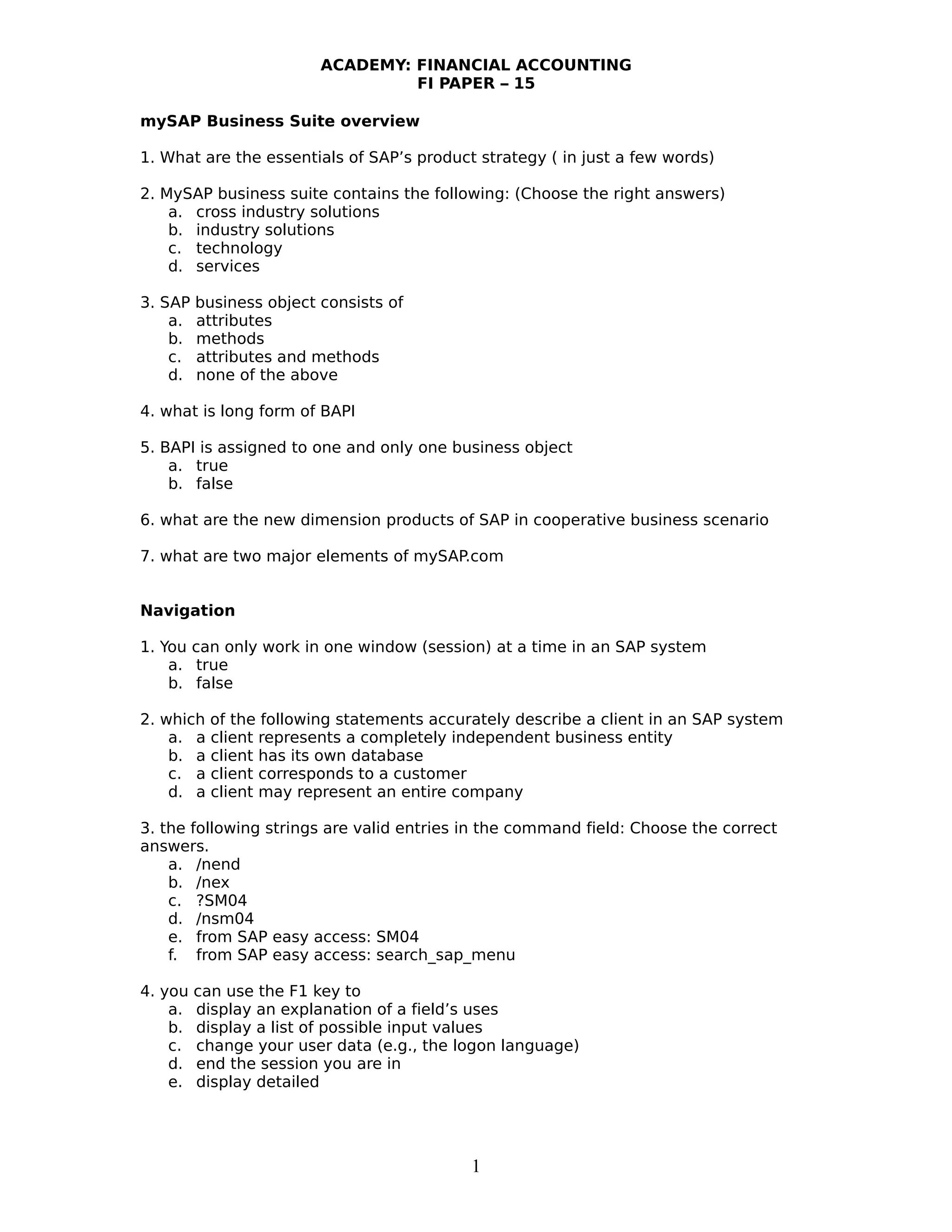 ACADEMY: FINANCIAL ACCOUNTING
FI PAPER – 15
mySAP Business Suite overview
1. What are the essentials of SAP’s product strategy ( in just a few words)
2. MySAP business suite contains the following: (Choose the right answers)
a. cross industry solutions
b. industry solutions
c. technology
d. services
3. SAP business object consists of
a. attributes
b. methods
c. attributes and methods
d. none of the above
4. what is long form of BAPI
5. BAPI is assigned to one and only one business object
a. true
b. false
6. what are the new dimension products of SAP in cooperative business scenario
7. what are two major elements of mySAP.com
Navigation
1. You can only work in one window (session) at a time in an SAP system
a. true
b. false
2. which of the following statements accurately describe a client in an SAP system
a. a client represents a completely independent business entity
b. a client has its own database
c. a client corresponds to a customer
d. a client may represent an entire company
3. the following strings are valid entries in the command field: Choose the correct
answers.
a. /nend
b. /nex
c. ?SM04
d. /nsm04
e. from SAP easy access: SM04
f. from SAP easy access: search_sap_menu
4. you can use the F1 key to
a. display an explanation of a field’s uses
b. display a list of possible input values
c. change your user data (e.g., the logon language)
d. end the session you are in
e. display detailed
1
 