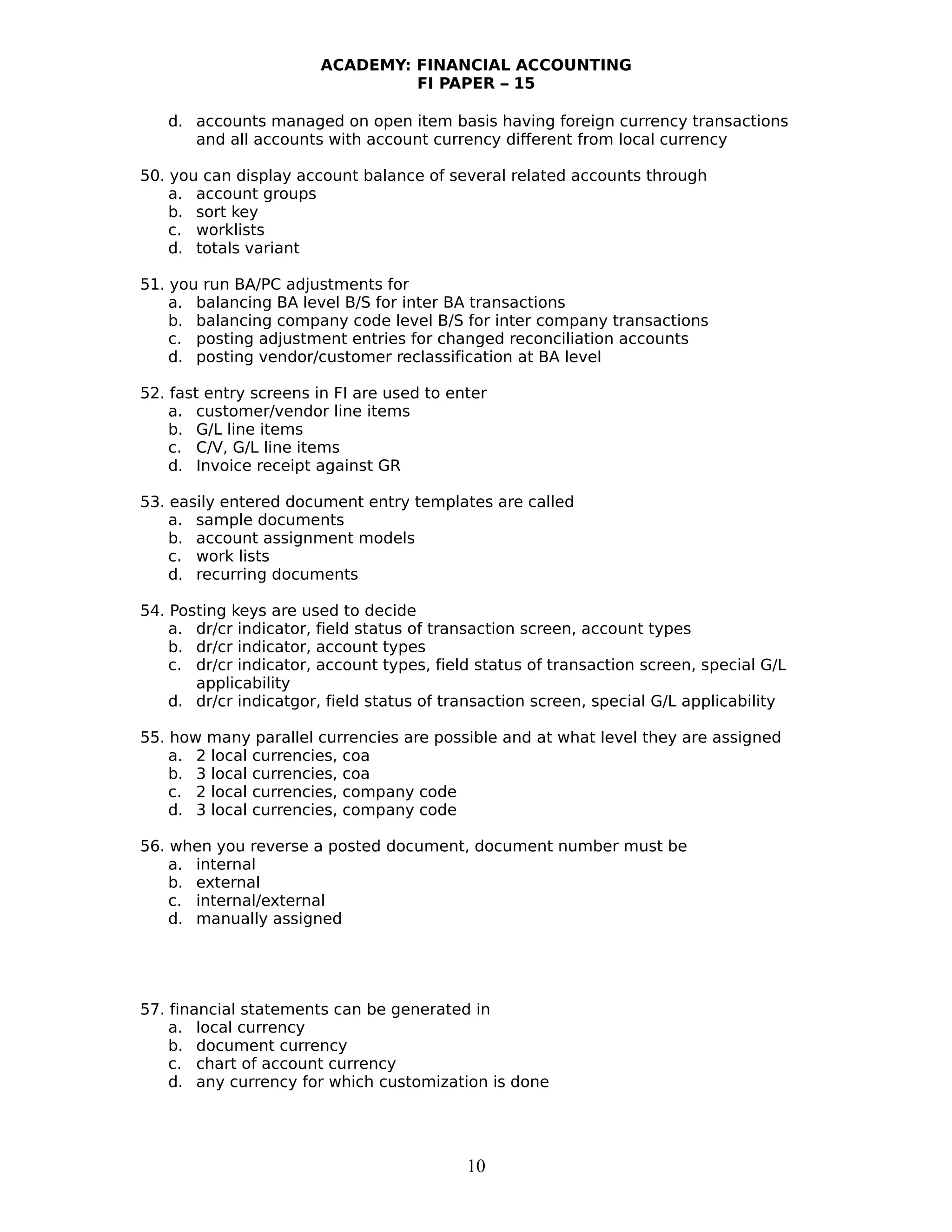 ACADEMY: FINANCIAL ACCOUNTING
FI PAPER – 15
d. accounts managed on open item basis having foreign currency transactions
and all accounts with account currency different from local currency
50. you can display account balance of several related accounts through
a. account groups
b. sort key
c. worklists
d. totals variant
51. you run BA/PC adjustments for
a. balancing BA level B/S for inter BA transactions
b. balancing company code level B/S for inter company transactions
c. posting adjustment entries for changed reconciliation accounts
d. posting vendor/customer reclassification at BA level
52. fast entry screens in FI are used to enter
a. customer/vendor line items
b. G/L line items
c. C/V, G/L line items
d. Invoice receipt against GR
53. easily entered document entry templates are called
a. sample documents
b. account assignment models
c. work lists
d. recurring documents
54. Posting keys are used to decide
a. dr/cr indicator, field status of transaction screen, account types
b. dr/cr indicator, account types
c. dr/cr indicator, account types, field status of transaction screen, special G/L
applicability
d. dr/cr indicatgor, field status of transaction screen, special G/L applicability
55. how many parallel currencies are possible and at what level they are assigned
a. 2 local currencies, coa
b. 3 local currencies, coa
c. 2 local currencies, company code
d. 3 local currencies, company code
56. when you reverse a posted document, document number must be
a. internal
b. external
c. internal/external
d. manually assigned
57. financial statements can be generated in
a. local currency
b. document currency
c. chart of account currency
d. any currency for which customization is done
10
 