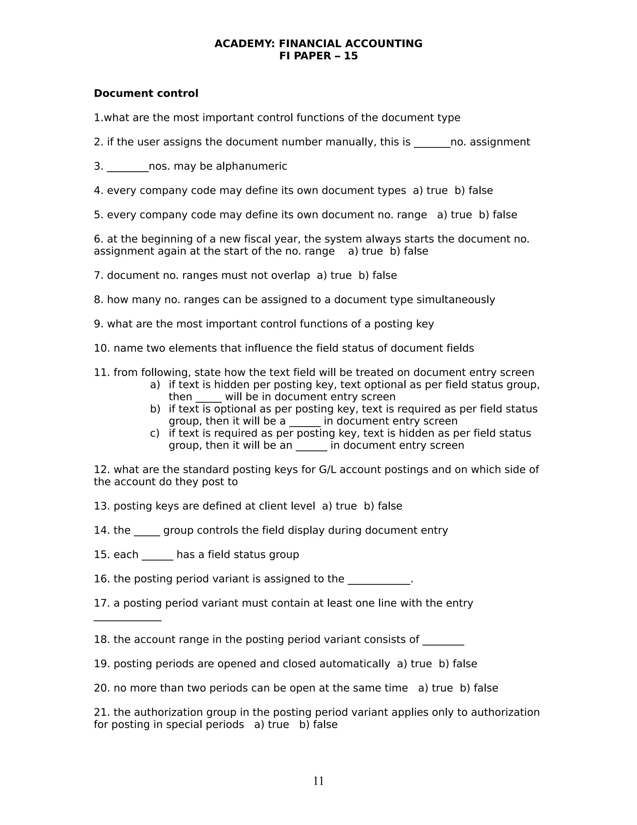 ACADEMY: FINANCIAL ACCOUNTING
FI PAPER – 15
Document control
1.what are the most important control functions of the document type
2. if the user assigns the document number manually, this is _______no. assignment
3. ________nos. may be alphanumeric
4. every company code may define its own document types a) true b) false
5. every company code may define its own document no. range a) true b) false
6. at the beginning of a new fiscal year, the system always starts the document no.
assignment again at the start of the no. range a) true b) false
7. document no. ranges must not overlap a) true b) false
8. how many no. ranges can be assigned to a document type simultaneously
9. what are the most important control functions of a posting key
10. name two elements that influence the field status of document fields
11. from following, state how the text field will be treated on document entry screen
a) if text is hidden per posting key, text optional as per field status group,
then _____ will be in document entry screen
b) if text is optional as per posting key, text is required as per field status
group, then it will be a ______ in document entry screen
c) if text is required as per posting key, text is hidden as per field status
group, then it will be an ______ in document entry screen
12. what are the standard posting keys for G/L account postings and on which side of
the account do they post to
13. posting keys are defined at client level a) true b) false
14. the _____ group controls the field display during document entry
15. each ______ has a field status group
16. the posting period variant is assigned to the ____________.
17. a posting period variant must contain at least one line with the entry
_____________
18. the account range in the posting period variant consists of ________
19. posting periods are opened and closed automatically a) true b) false
20. no more than two periods can be open at the same time a) true b) false
21. the authorization group in the posting period variant applies only to authorization
for posting in special periods a) true b) false
11
 