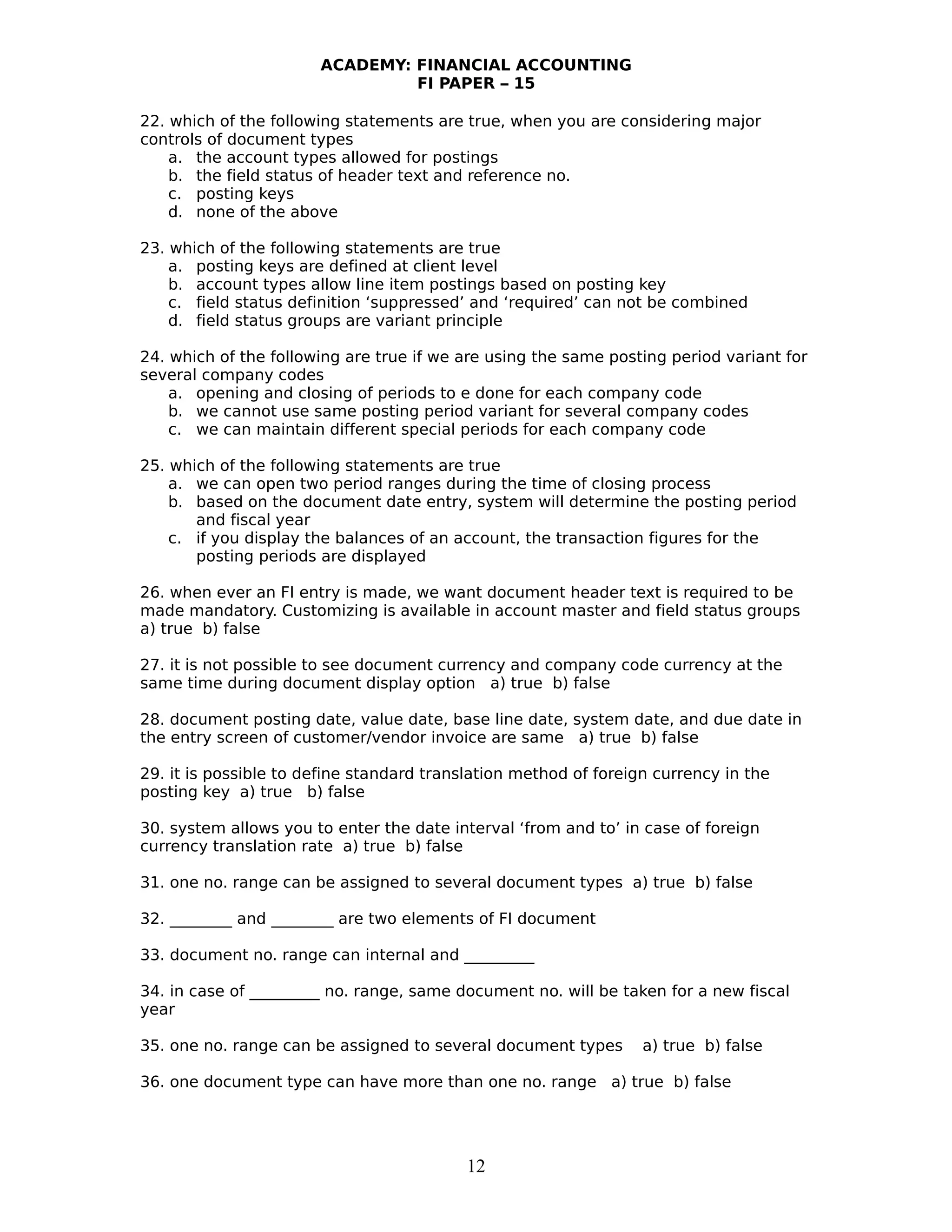 ACADEMY: FINANCIAL ACCOUNTING
FI PAPER – 15
22. which of the following statements are true, when you are considering major
controls of document types
a. the account types allowed for postings
b. the field status of header text and reference no.
c. posting keys
d. none of the above
23. which of the following statements are true
a. posting keys are defined at client level
b. account types allow line item postings based on posting key
c. field status definition ‘suppressed’ and ‘required’ can not be combined
d. field status groups are variant principle
24. which of the following are true if we are using the same posting period variant for
several company codes
a. opening and closing of periods to e done for each company code
b. we cannot use same posting period variant for several company codes
c. we can maintain different special periods for each company code
25. which of the following statements are true
a. we can open two period ranges during the time of closing process
b. based on the document date entry, system will determine the posting period
and fiscal year
c. if you display the balances of an account, the transaction figures for the
posting periods are displayed
26. when ever an FI entry is made, we want document header text is required to be
made mandatory. Customizing is available in account master and field status groups
a) true b) false
27. it is not possible to see document currency and company code currency at the
same time during document display option a) true b) false
28. document posting date, value date, base line date, system date, and due date in
the entry screen of customer/vendor invoice are same a) true b) false
29. it is possible to define standard translation method of foreign currency in the
posting key a) true b) false
30. system allows you to enter the date interval ‘from and to’ in case of foreign
currency translation rate a) true b) false
31. one no. range can be assigned to several document types a) true b) false
32. ________ and ________ are two elements of FI document
33. document no. range can internal and _________
34. in case of _________ no. range, same document no. will be taken for a new fiscal
year
35. one no. range can be assigned to several document types a) true b) false
36. one document type can have more than one no. range a) true b) false
12
 