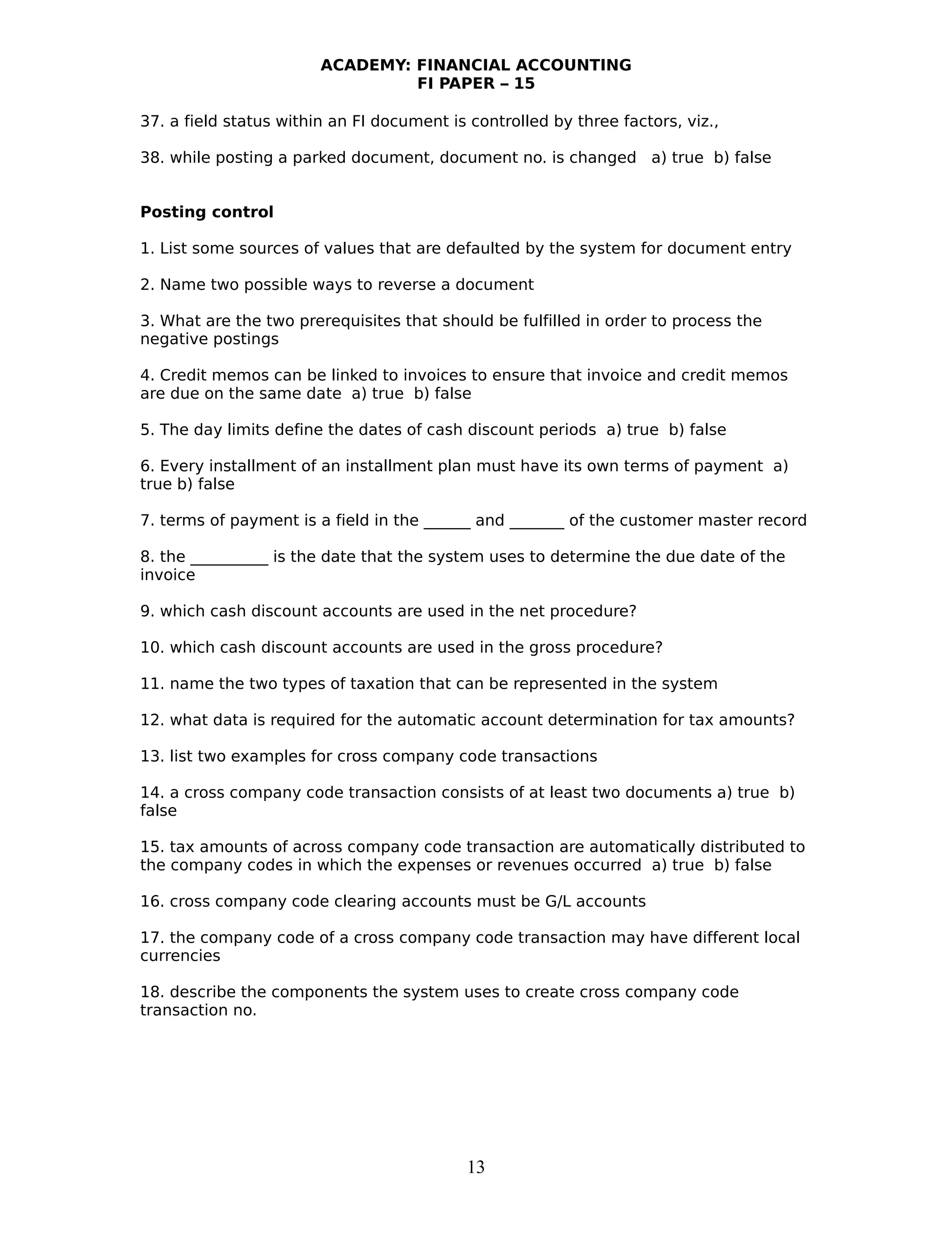 ACADEMY: FINANCIAL ACCOUNTING
FI PAPER – 15
37. a field status within an FI document is controlled by three factors, viz.,
38. while posting a parked document, document no. is changed a) true b) false
Posting control
1. List some sources of values that are defaulted by the system for document entry
2. Name two possible ways to reverse a document
3. What are the two prerequisites that should be fulfilled in order to process the
negative postings
4. Credit memos can be linked to invoices to ensure that invoice and credit memos
are due on the same date a) true b) false
5. The day limits define the dates of cash discount periods a) true b) false
6. Every installment of an installment plan must have its own terms of payment a)
true b) false
7. terms of payment is a field in the ______ and _______ of the customer master record
8. the __________ is the date that the system uses to determine the due date of the
invoice
9. which cash discount accounts are used in the net procedure?
10. which cash discount accounts are used in the gross procedure?
11. name the two types of taxation that can be represented in the system
12. what data is required for the automatic account determination for tax amounts?
13. list two examples for cross company code transactions
14. a cross company code transaction consists of at least two documents a) true b)
false
15. tax amounts of across company code transaction are automatically distributed to
the company codes in which the expenses or revenues occurred a) true b) false
16. cross company code clearing accounts must be G/L accounts
17. the company code of a cross company code transaction may have different local
currencies
18. describe the components the system uses to create cross company code
transaction no.
13
 