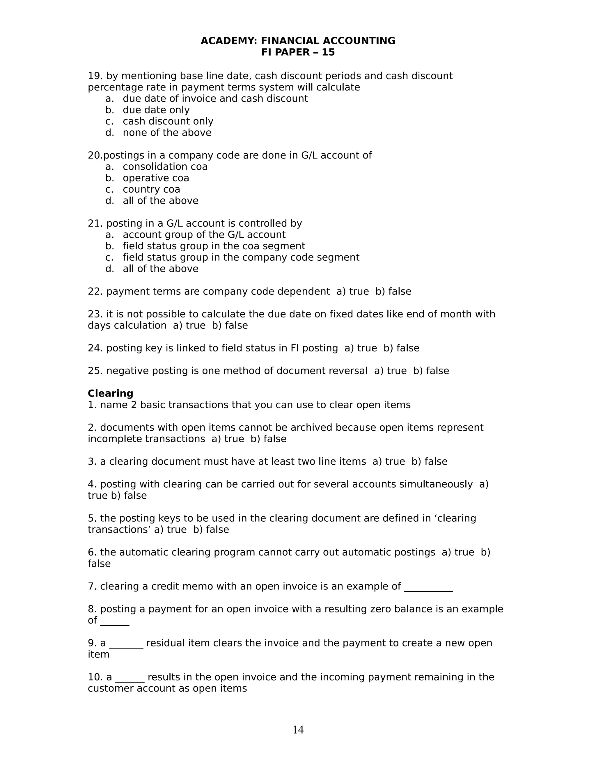 ACADEMY: FINANCIAL ACCOUNTING
FI PAPER – 15
19. by mentioning base line date, cash discount periods and cash discount
percentage rate in payment terms system will calculate
a. due date of invoice and cash discount
b. due date only
c. cash discount only
d. none of the above
20.postings in a company code are done in G/L account of
a. consolidation coa
b. operative coa
c. country coa
d. all of the above
21. posting in a G/L account is controlled by
a. account group of the G/L account
b. field status group in the coa segment
c. field status group in the company code segment
d. all of the above
22. payment terms are company code dependent a) true b) false
23. it is not possible to calculate the due date on fixed dates like end of month with
days calculation a) true b) false
24. posting key is linked to field status in FI posting a) true b) false
25. negative posting is one method of document reversal a) true b) false
Clearing
1. name 2 basic transactions that you can use to clear open items
2. documents with open items cannot be archived because open items represent
incomplete transactions a) true b) false
3. a clearing document must have at least two line items a) true b) false
4. posting with clearing can be carried out for several accounts simultaneously a)
true b) false
5. the posting keys to be used in the clearing document are defined in ‘clearing
transactions’ a) true b) false
6. the automatic clearing program cannot carry out automatic postings a) true b)
false
7. clearing a credit memo with an open invoice is an example of __________
8. posting a payment for an open invoice with a resulting zero balance is an example
of ______
9. a _______ residual item clears the invoice and the payment to create a new open
item
10. a ______ results in the open invoice and the incoming payment remaining in the
customer account as open items
14
 
