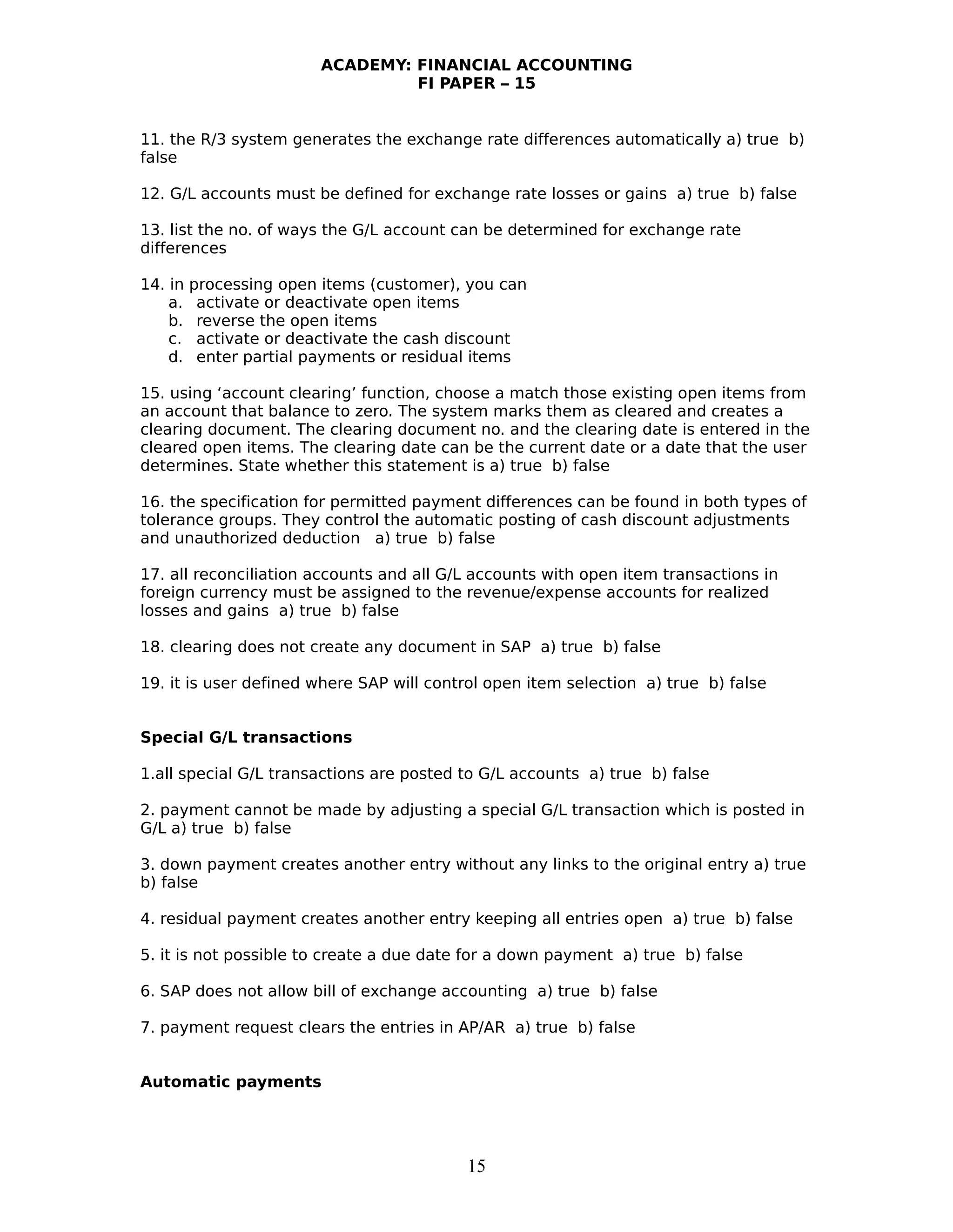 ACADEMY: FINANCIAL ACCOUNTING
FI PAPER – 15
11. the R/3 system generates the exchange rate differences automatically a) true b)
false
12. G/L accounts must be defined for exchange rate losses or gains a) true b) false
13. list the no. of ways the G/L account can be determined for exchange rate
differences
14. in processing open items (customer), you can
a. activate or deactivate open items
b. reverse the open items
c. activate or deactivate the cash discount
d. enter partial payments or residual items
15. using ‘account clearing’ function, choose a match those existing open items from
an account that balance to zero. The system marks them as cleared and creates a
clearing document. The clearing document no. and the clearing date is entered in the
cleared open items. The clearing date can be the current date or a date that the user
determines. State whether this statement is a) true b) false
16. the specification for permitted payment differences can be found in both types of
tolerance groups. They control the automatic posting of cash discount adjustments
and unauthorized deduction a) true b) false
17. all reconciliation accounts and all G/L accounts with open item transactions in
foreign currency must be assigned to the revenue/expense accounts for realized
losses and gains a) true b) false
18. clearing does not create any document in SAP a) true b) false
19. it is user defined where SAP will control open item selection a) true b) false
Special G/L transactions
1.all special G/L transactions are posted to G/L accounts a) true b) false
2. payment cannot be made by adjusting a special G/L transaction which is posted in
G/L a) true b) false
3. down payment creates another entry without any links to the original entry a) true
b) false
4. residual payment creates another entry keeping all entries open a) true b) false
5. it is not possible to create a due date for a down payment a) true b) false
6. SAP does not allow bill of exchange accounting a) true b) false
7. payment request clears the entries in AP/AR a) true b) false
Automatic payments
15
 