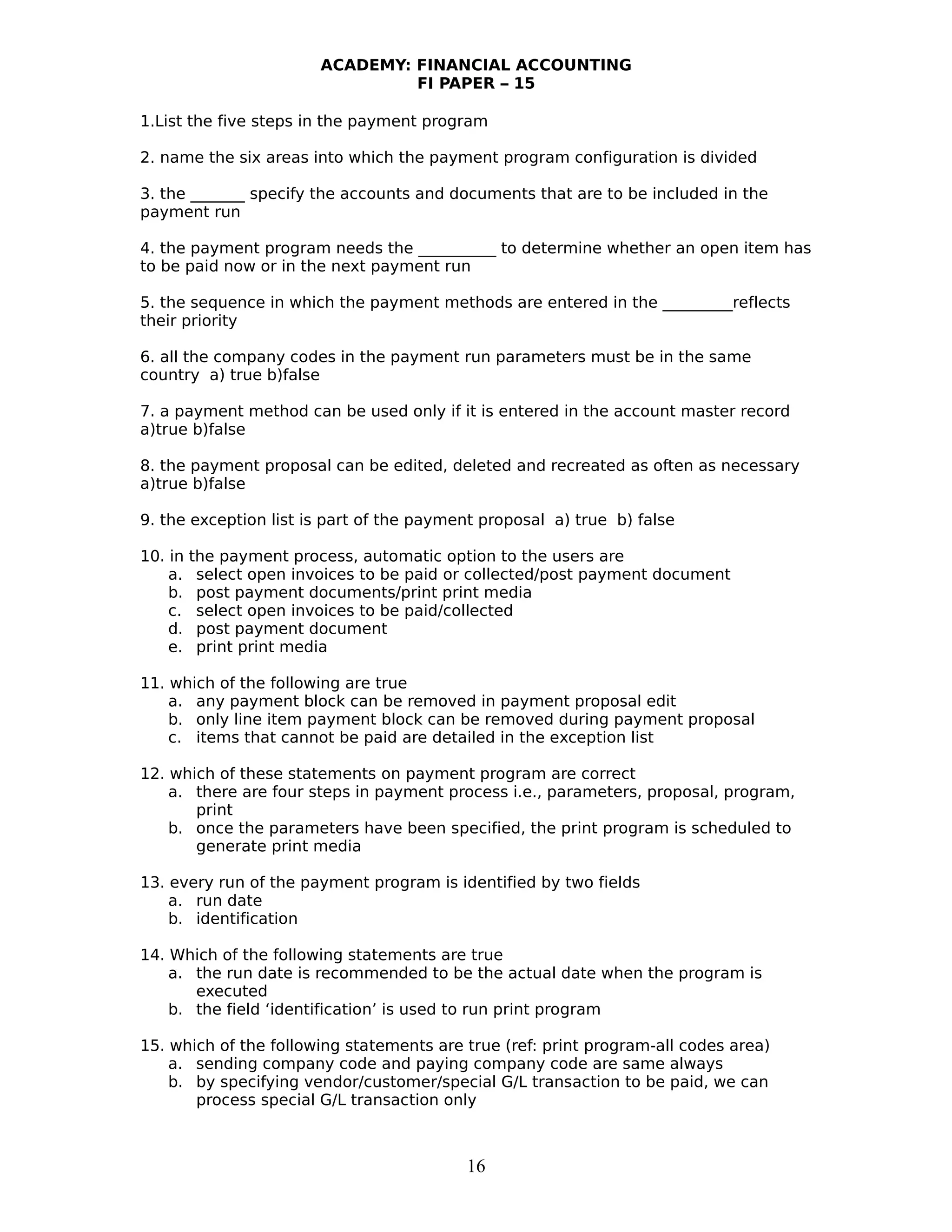 ACADEMY: FINANCIAL ACCOUNTING
FI PAPER – 15
1.List the five steps in the payment program
2. name the six areas into which the payment program configuration is divided
3. the _______ specify the accounts and documents that are to be included in the
payment run
4. the payment program needs the __________ to determine whether an open item has
to be paid now or in the next payment run
5. the sequence in which the payment methods are entered in the _________reflects
their priority
6. all the company codes in the payment run parameters must be in the same
country a) true b)false
7. a payment method can be used only if it is entered in the account master record
a)true b)false
8. the payment proposal can be edited, deleted and recreated as often as necessary
a)true b)false
9. the exception list is part of the payment proposal a) true b) false
10. in the payment process, automatic option to the users are
a. select open invoices to be paid or collected/post payment document
b. post payment documents/print print media
c. select open invoices to be paid/collected
d. post payment document
e. print print media
11. which of the following are true
a. any payment block can be removed in payment proposal edit
b. only line item payment block can be removed during payment proposal
c. items that cannot be paid are detailed in the exception list
12. which of these statements on payment program are correct
a. there are four steps in payment process i.e., parameters, proposal, program,
print
b. once the parameters have been specified, the print program is scheduled to
generate print media
13. every run of the payment program is identified by two fields
a. run date
b. identification
14. Which of the following statements are true
a. the run date is recommended to be the actual date when the program is
executed
b. the field ‘identification’ is used to run print program
15. which of the following statements are true (ref: print program-all codes area)
a. sending company code and paying company code are same always
b. by specifying vendor/customer/special G/L transaction to be paid, we can
process special G/L transaction only
16
 