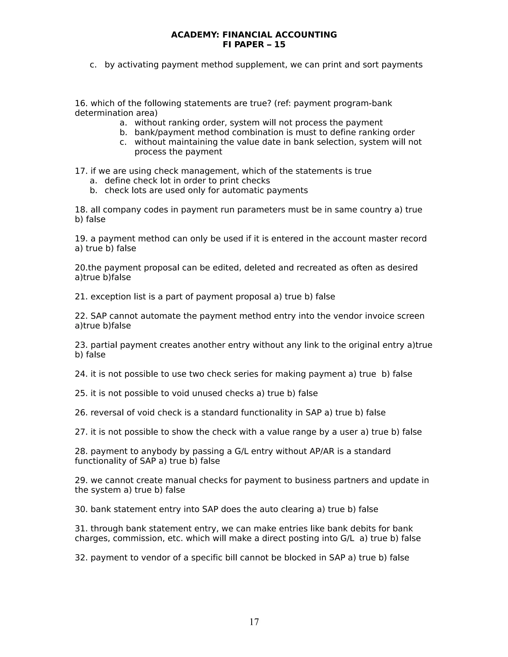 ACADEMY: FINANCIAL ACCOUNTING
FI PAPER – 15
c. by activating payment method supplement, we can print and sort payments
16. which of the following statements are true? (ref: payment program-bank
determination area)
a. without ranking order, system will not process the payment
b. bank/payment method combination is must to define ranking order
c. without maintaining the value date in bank selection, system will not
process the payment
17. if we are using check management, which of the statements is true
a. define check lot in order to print checks
b. check lots are used only for automatic payments
18. all company codes in payment run parameters must be in same country a) true
b) false
19. a payment method can only be used if it is entered in the account master record
a) true b) false
20.the payment proposal can be edited, deleted and recreated as often as desired
a)true b)false
21. exception list is a part of payment proposal a) true b) false
22. SAP cannot automate the payment method entry into the vendor invoice screen
a)true b)false
23. partial payment creates another entry without any link to the original entry a)true
b) false
24. it is not possible to use two check series for making payment a) true b) false
25. it is not possible to void unused checks a) true b) false
26. reversal of void check is a standard functionality in SAP a) true b) false
27. it is not possible to show the check with a value range by a user a) true b) false
28. payment to anybody by passing a G/L entry without AP/AR is a standard
functionality of SAP a) true b) false
29. we cannot create manual checks for payment to business partners and update in
the system a) true b) false
30. bank statement entry into SAP does the auto clearing a) true b) false
31. through bank statement entry, we can make entries like bank debits for bank
charges, commission, etc. which will make a direct posting into G/L a) true b) false
32. payment to vendor of a specific bill cannot be blocked in SAP a) true b) false
17
 