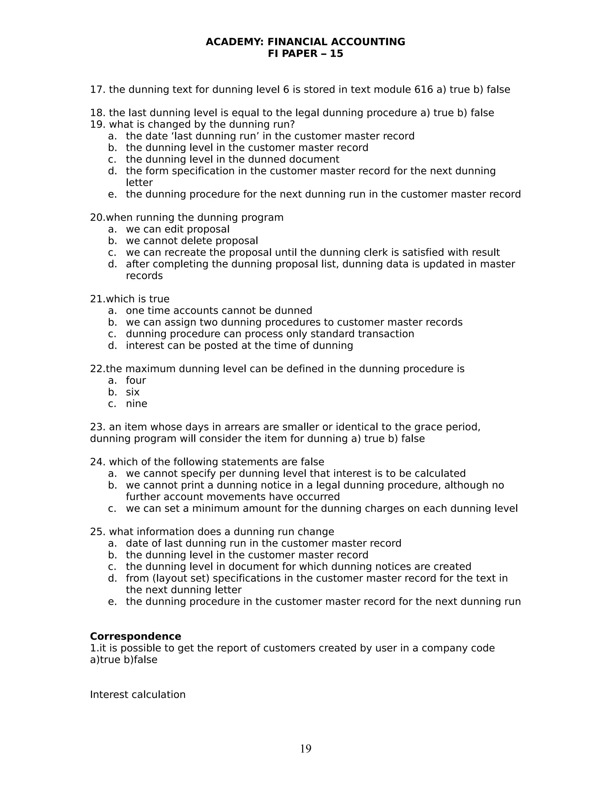 ACADEMY: FINANCIAL ACCOUNTING
FI PAPER – 15
17. the dunning text for dunning level 6 is stored in text module 616 a) true b) false
18. the last dunning level is equal to the legal dunning procedure a) true b) false
19. what is changed by the dunning run?
a. the date ‘last dunning run’ in the customer master record
b. the dunning level in the customer master record
c. the dunning level in the dunned document
d. the form specification in the customer master record for the next dunning
letter
e. the dunning procedure for the next dunning run in the customer master record
20.when running the dunning program
a. we can edit proposal
b. we cannot delete proposal
c. we can recreate the proposal until the dunning clerk is satisfied with result
d. after completing the dunning proposal list, dunning data is updated in master
records
21.which is true
a. one time accounts cannot be dunned
b. we can assign two dunning procedures to customer master records
c. dunning procedure can process only standard transaction
d. interest can be posted at the time of dunning
22.the maximum dunning level can be defined in the dunning procedure is
a. four
b. six
c. nine
23. an item whose days in arrears are smaller or identical to the grace period,
dunning program will consider the item for dunning a) true b) false
24. which of the following statements are false
a. we cannot specify per dunning level that interest is to be calculated
b. we cannot print a dunning notice in a legal dunning procedure, although no
further account movements have occurred
c. we can set a minimum amount for the dunning charges on each dunning level
25. what information does a dunning run change
a. date of last dunning run in the customer master record
b. the dunning level in the customer master record
c. the dunning level in document for which dunning notices are created
d. from (layout set) specifications in the customer master record for the text in
the next dunning letter
e. the dunning procedure in the customer master record for the next dunning run
Correspondence
1.it is possible to get the report of customers created by user in a company code
a)true b)false
Interest calculation
19
 