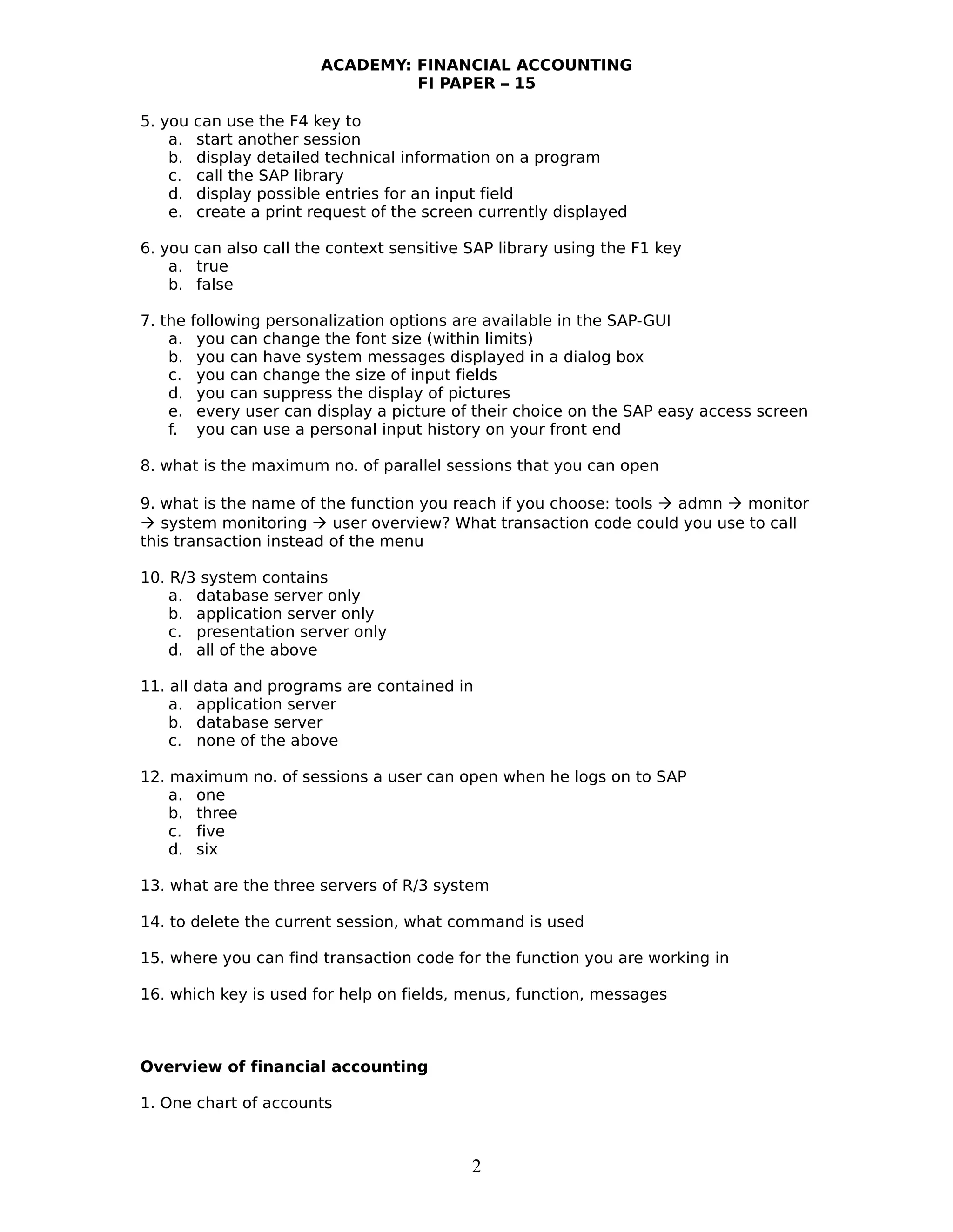 ACADEMY: FINANCIAL ACCOUNTING
FI PAPER – 15
5. you can use the F4 key to
a. start another session
b. display detailed technical information on a program
c. call the SAP library
d. display possible entries for an input field
e. create a print request of the screen currently displayed
6. you can also call the context sensitive SAP library using the F1 key
a. true
b. false
7. the following personalization options are available in the SAP-GUI
a. you can change the font size (within limits)
b. you can have system messages displayed in a dialog box
c. you can change the size of input fields
d. you can suppress the display of pictures
e. every user can display a picture of their choice on the SAP easy access screen
f. you can use a personal input history on your front end
8. what is the maximum no. of parallel sessions that you can open
9. what is the name of the function you reach if you choose: tools  admn  monitor
 system monitoring  user overview? What transaction code could you use to call
this transaction instead of the menu
10. R/3 system contains
a. database server only
b. application server only
c. presentation server only
d. all of the above
11. all data and programs are contained in
a. application server
b. database server
c. none of the above
12. maximum no. of sessions a user can open when he logs on to SAP
a. one
b. three
c. five
d. six
13. what are the three servers of R/3 system
14. to delete the current session, what command is used
15. where you can find transaction code for the function you are working in
16. which key is used for help on fields, menus, function, messages
Overview of financial accounting
1. One chart of accounts
2
 