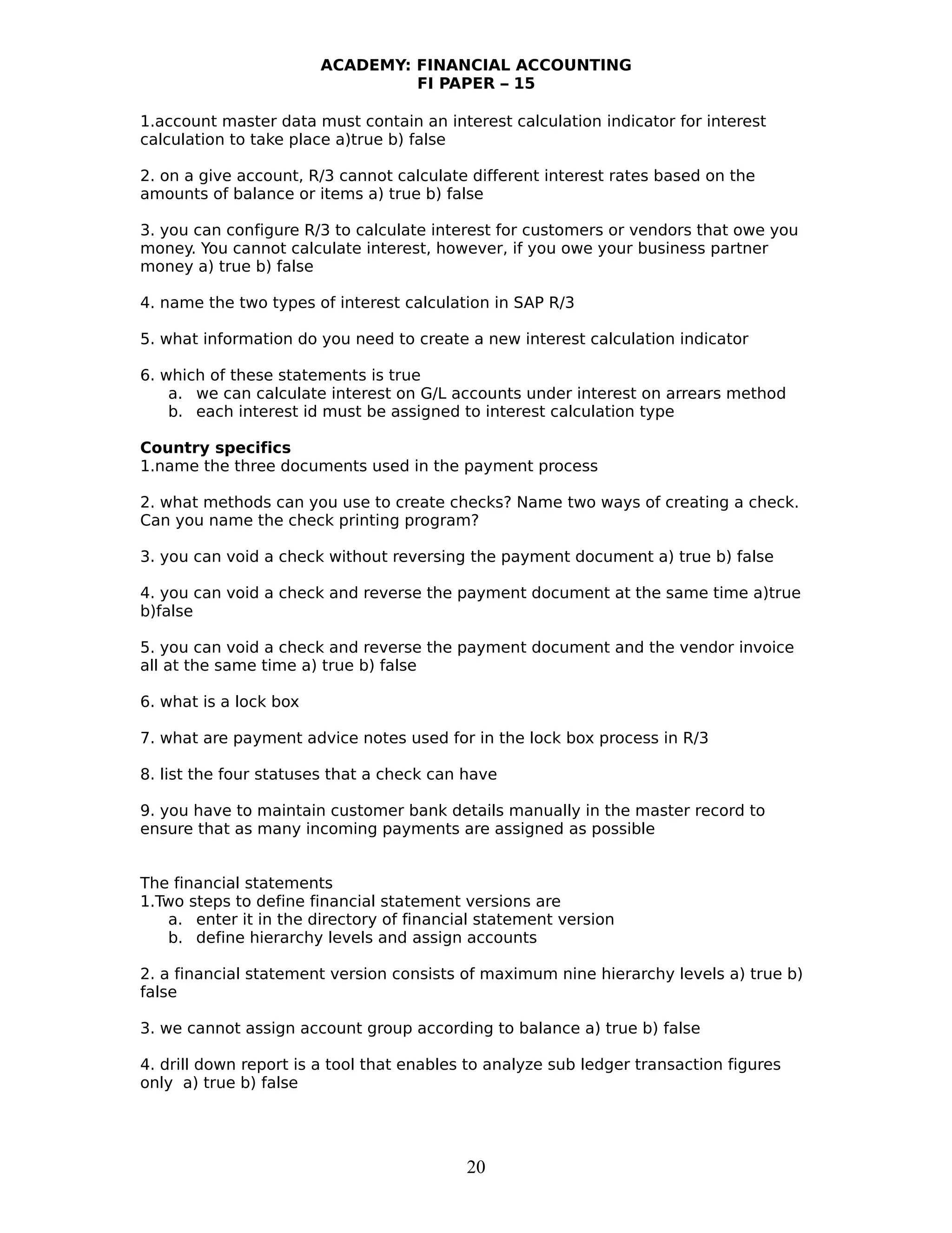 ACADEMY: FINANCIAL ACCOUNTING
FI PAPER – 15
1.account master data must contain an interest calculation indicator for interest
calculation to take place a)true b) false
2. on a give account, R/3 cannot calculate different interest rates based on the
amounts of balance or items a) true b) false
3. you can configure R/3 to calculate interest for customers or vendors that owe you
money. You cannot calculate interest, however, if you owe your business partner
money a) true b) false
4. name the two types of interest calculation in SAP R/3
5. what information do you need to create a new interest calculation indicator
6. which of these statements is true
a. we can calculate interest on G/L accounts under interest on arrears method
b. each interest id must be assigned to interest calculation type
Country specifics
1.name the three documents used in the payment process
2. what methods can you use to create checks? Name two ways of creating a check.
Can you name the check printing program?
3. you can void a check without reversing the payment document a) true b) false
4. you can void a check and reverse the payment document at the same time a)true
b)false
5. you can void a check and reverse the payment document and the vendor invoice
all at the same time a) true b) false
6. what is a lock box
7. what are payment advice notes used for in the lock box process in R/3
8. list the four statuses that a check can have
9. you have to maintain customer bank details manually in the master record to
ensure that as many incoming payments are assigned as possible
The financial statements
1.Two steps to define financial statement versions are
a. enter it in the directory of financial statement version
b. define hierarchy levels and assign accounts
2. a financial statement version consists of maximum nine hierarchy levels a) true b)
false
3. we cannot assign account group according to balance a) true b) false
4. drill down report is a tool that enables to analyze sub ledger transaction figures
only a) true b) false
20
 