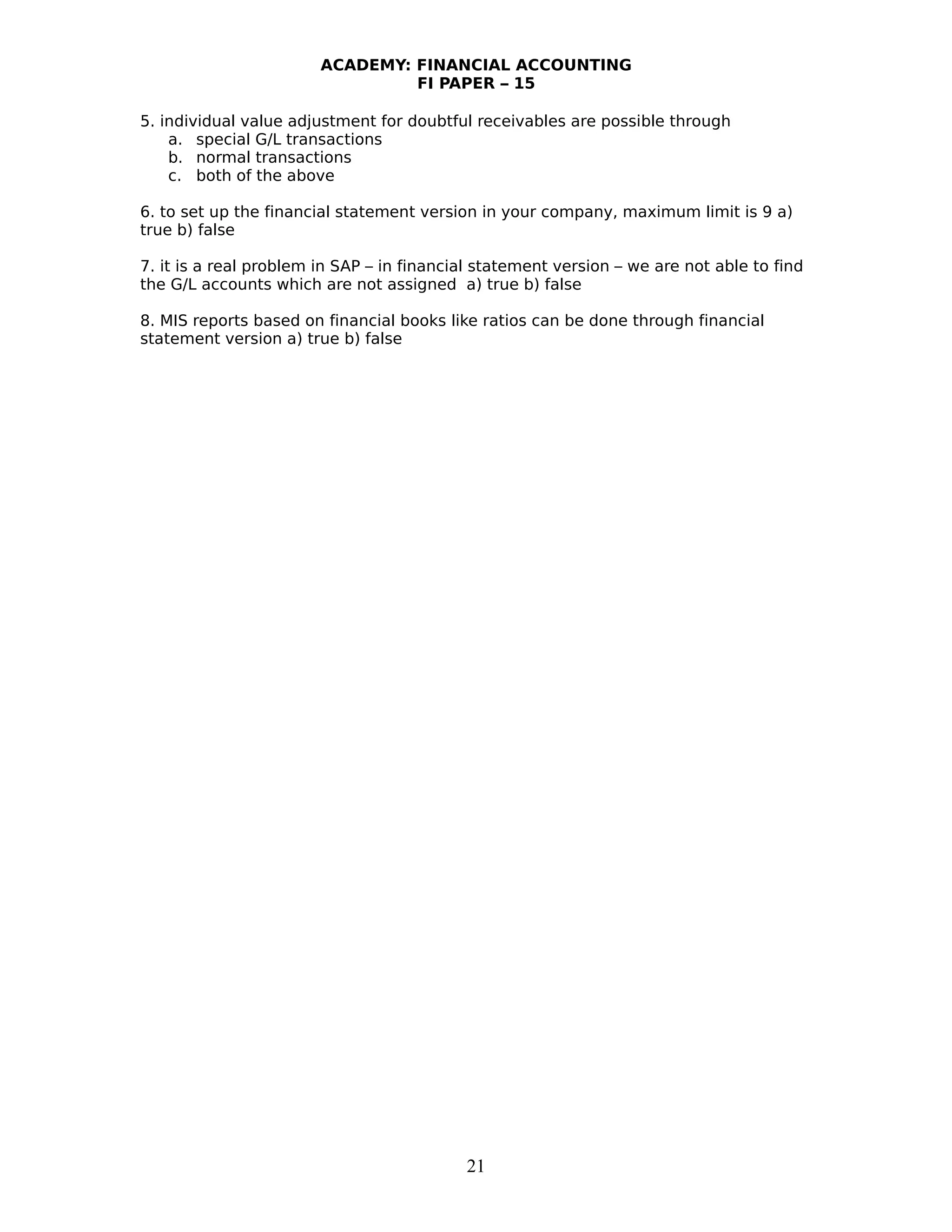ACADEMY: FINANCIAL ACCOUNTING
FI PAPER – 15
5. individual value adjustment for doubtful receivables are possible through
a. special G/L transactions
b. normal transactions
c. both of the above
6. to set up the financial statement version in your company, maximum limit is 9 a)
true b) false
7. it is a real problem in SAP – in financial statement version – we are not able to find
the G/L accounts which are not assigned a) true b) false
8. MIS reports based on financial books like ratios can be done through financial
statement version a) true b) false
21
 