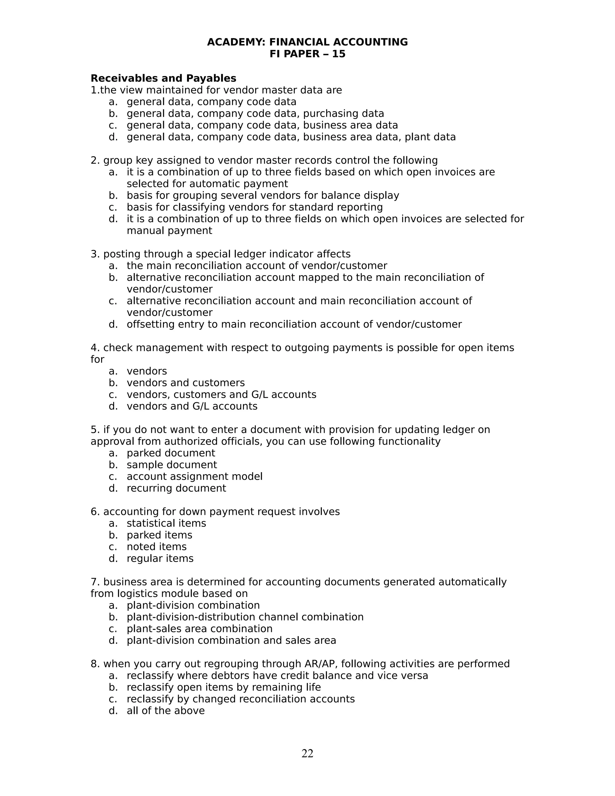 ACADEMY: FINANCIAL ACCOUNTING
FI PAPER – 15
Receivables and Payables
1.the view maintained for vendor master data are
a. general data, company code data
b. general data, company code data, purchasing data
c. general data, company code data, business area data
d. general data, company code data, business area data, plant data
2. group key assigned to vendor master records control the following
a. it is a combination of up to three fields based on which open invoices are
selected for automatic payment
b. basis for grouping several vendors for balance display
c. basis for classifying vendors for standard reporting
d. it is a combination of up to three fields on which open invoices are selected for
manual payment
3. posting through a special ledger indicator affects
a. the main reconciliation account of vendor/customer
b. alternative reconciliation account mapped to the main reconciliation of
vendor/customer
c. alternative reconciliation account and main reconciliation account of
vendor/customer
d. offsetting entry to main reconciliation account of vendor/customer
4. check management with respect to outgoing payments is possible for open items
for
a. vendors
b. vendors and customers
c. vendors, customers and G/L accounts
d. vendors and G/L accounts
5. if you do not want to enter a document with provision for updating ledger on
approval from authorized officials, you can use following functionality
a. parked document
b. sample document
c. account assignment model
d. recurring document
6. accounting for down payment request involves
a. statistical items
b. parked items
c. noted items
d. regular items
7. business area is determined for accounting documents generated automatically
from logistics module based on
a. plant-division combination
b. plant-division-distribution channel combination
c. plant-sales area combination
d. plant-division combination and sales area
8. when you carry out regrouping through AR/AP, following activities are performed
a. reclassify where debtors have credit balance and vice versa
b. reclassify open items by remaining life
c. reclassify by changed reconciliation accounts
d. all of the above
22
 