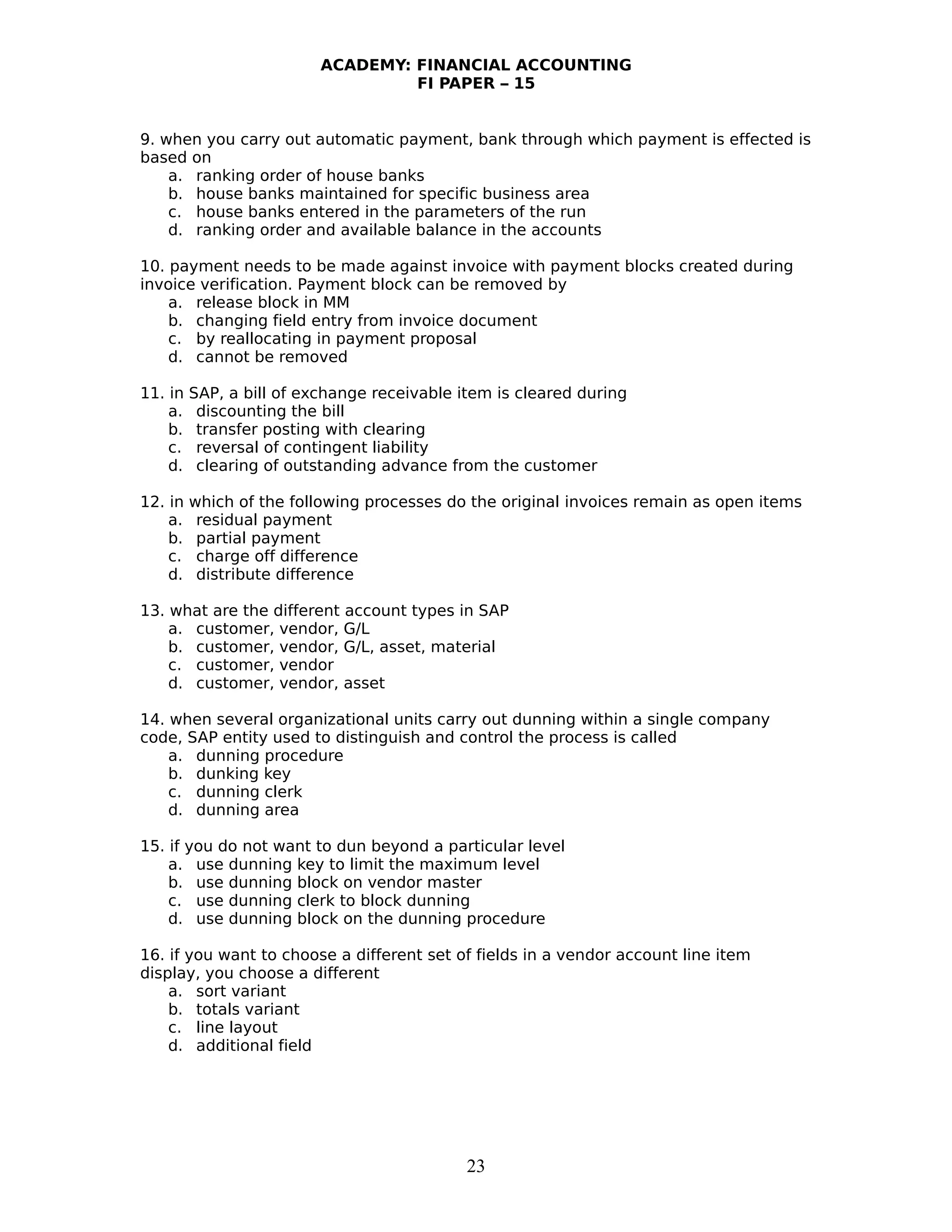 ACADEMY: FINANCIAL ACCOUNTING
FI PAPER – 15
9. when you carry out automatic payment, bank through which payment is effected is
based on
a. ranking order of house banks
b. house banks maintained for specific business area
c. house banks entered in the parameters of the run
d. ranking order and available balance in the accounts
10. payment needs to be made against invoice with payment blocks created during
invoice verification. Payment block can be removed by
a. release block in MM
b. changing field entry from invoice document
c. by reallocating in payment proposal
d. cannot be removed
11. in SAP, a bill of exchange receivable item is cleared during
a. discounting the bill
b. transfer posting with clearing
c. reversal of contingent liability
d. clearing of outstanding advance from the customer
12. in which of the following processes do the original invoices remain as open items
a. residual payment
b. partial payment
c. charge off difference
d. distribute difference
13. what are the different account types in SAP
a. customer, vendor, G/L
b. customer, vendor, G/L, asset, material
c. customer, vendor
d. customer, vendor, asset
14. when several organizational units carry out dunning within a single company
code, SAP entity used to distinguish and control the process is called
a. dunning procedure
b. dunking key
c. dunning clerk
d. dunning area
15. if you do not want to dun beyond a particular level
a. use dunning key to limit the maximum level
b. use dunning block on vendor master
c. use dunning clerk to block dunning
d. use dunning block on the dunning procedure
16. if you want to choose a different set of fields in a vendor account line item
display, you choose a different
a. sort variant
b. totals variant
c. line layout
d. additional field
23
 