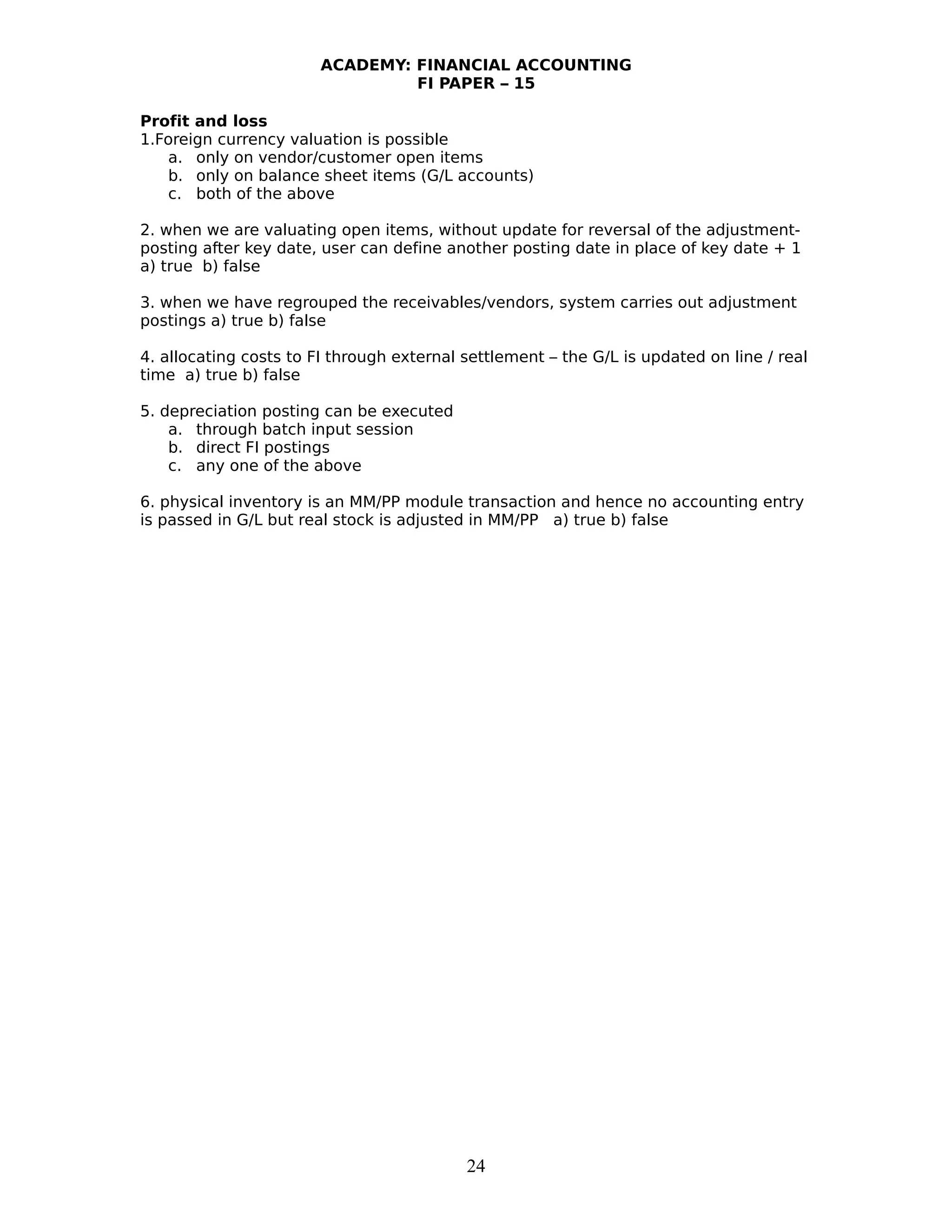ACADEMY: FINANCIAL ACCOUNTING
FI PAPER – 15
Profit and loss
1.Foreign currency valuation is possible
a. only on vendor/customer open items
b. only on balance sheet items (G/L accounts)
c. both of the above
2. when we are valuating open items, without update for reversal of the adjustment-
posting after key date, user can define another posting date in place of key date + 1
a) true b) false
3. when we have regrouped the receivables/vendors, system carries out adjustment
postings a) true b) false
4. allocating costs to FI through external settlement – the G/L is updated on line / real
time a) true b) false
5. depreciation posting can be executed
a. through batch input session
b. direct FI postings
c. any one of the above
6. physical inventory is an MM/PP module transaction and hence no accounting entry
is passed in G/L but real stock is adjusted in MM/PP a) true b) false
24
 