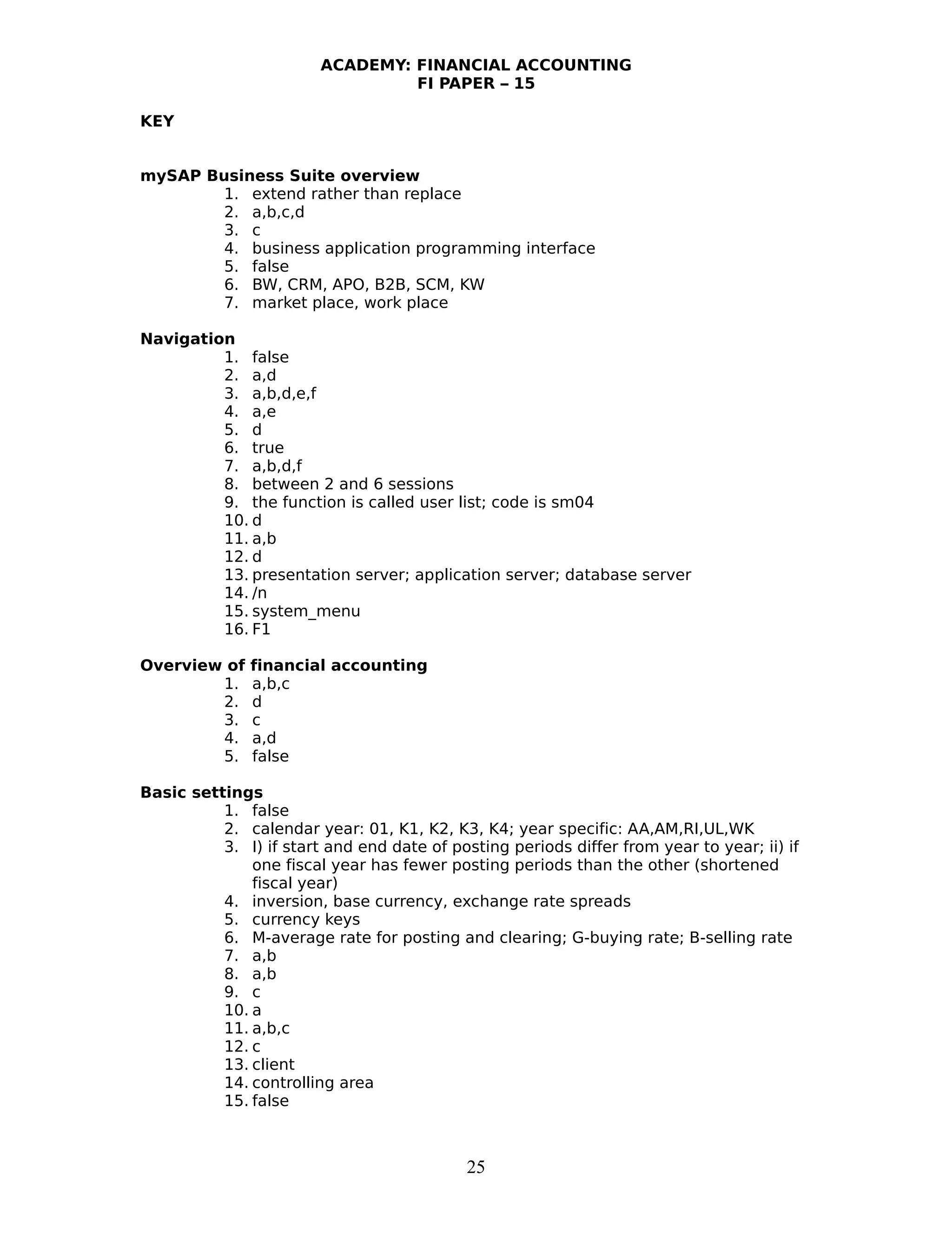 ACADEMY: FINANCIAL ACCOUNTING
FI PAPER – 15
KEY
mySAP Business Suite overview
1. extend rather than replace
2. a,b,c,d
3. c
4. business application programming interface
5. false
6. BW, CRM, APO, B2B, SCM, KW
7. market place, work place
Navigation
1. false
2. a,d
3. a,b,d,e,f
4. a,e
5. d
6. true
7. a,b,d,f
8. between 2 and 6 sessions
9. the function is called user list; code is sm04
10. d
11. a,b
12. d
13. presentation server; application server; database server
14. /n
15. system_menu
16. F1
Overview of financial accounting
1. a,b,c
2. d
3. c
4. a,d
5. false
Basic settings
1. false
2. calendar year: 01, K1, K2, K3, K4; year specific: AA,AM,RI,UL,WK
3. I) if start and end date of posting periods differ from year to year; ii) if
one fiscal year has fewer posting periods than the other (shortened
fiscal year)
4. inversion, base currency, exchange rate spreads
5. currency keys
6. M-average rate for posting and clearing; G-buying rate; B-selling rate
7. a,b
8. a,b
9. c
10. a
11. a,b,c
12. c
13. client
14. controlling area
15. false
25
 