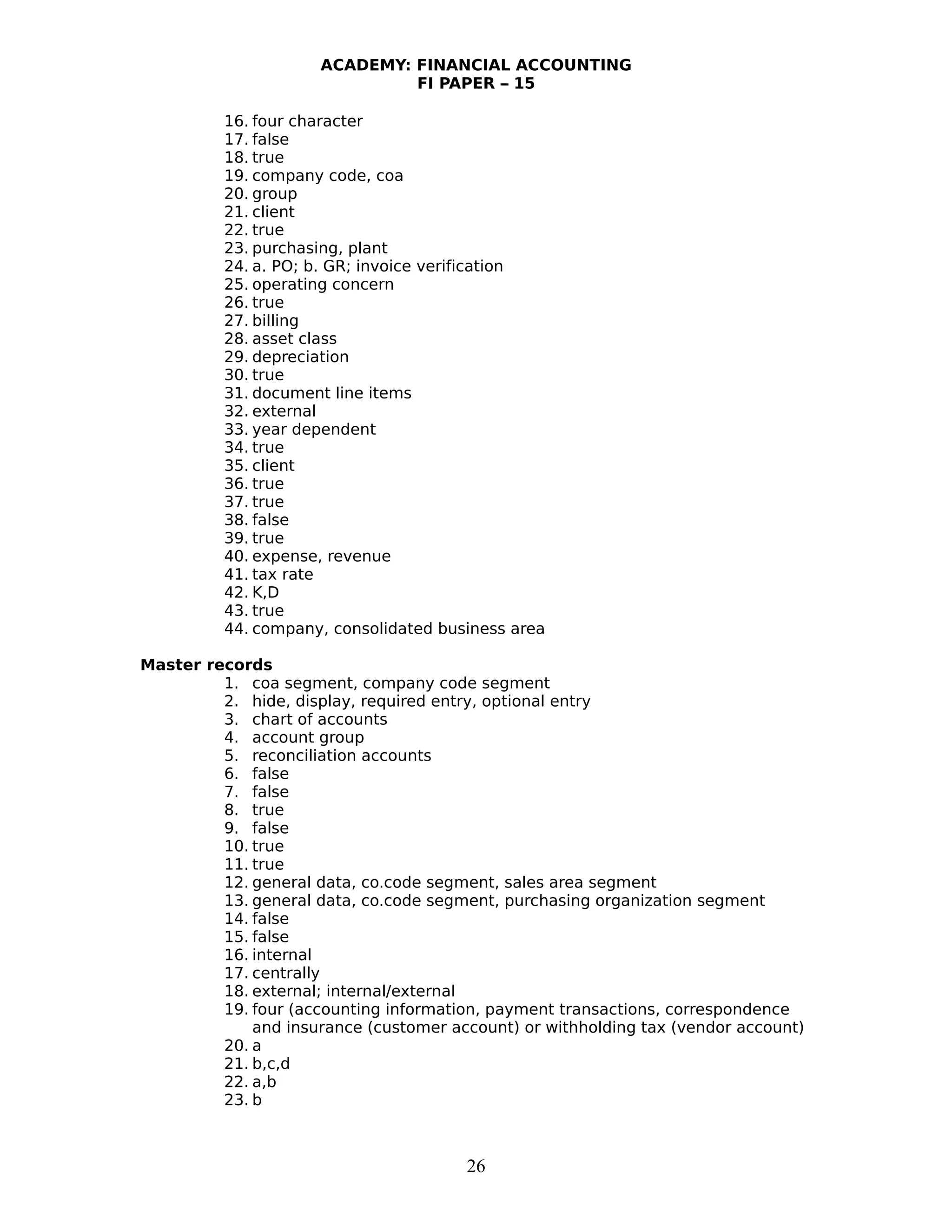 ACADEMY: FINANCIAL ACCOUNTING
FI PAPER – 15
16. four character
17. false
18. true
19. company code, coa
20. group
21. client
22. true
23. purchasing, plant
24. a. PO; b. GR; invoice verification
25. operating concern
26. true
27. billing
28. asset class
29. depreciation
30. true
31. document line items
32. external
33. year dependent
34. true
35. client
36. true
37. true
38. false
39. true
40. expense, revenue
41. tax rate
42. K,D
43. true
44. company, consolidated business area
Master records
1. coa segment, company code segment
2. hide, display, required entry, optional entry
3. chart of accounts
4. account group
5. reconciliation accounts
6. false
7. false
8. true
9. false
10. true
11. true
12. general data, co.code segment, sales area segment
13. general data, co.code segment, purchasing organization segment
14. false
15. false
16. internal
17. centrally
18. external; internal/external
19. four (accounting information, payment transactions, correspondence
and insurance (customer account) or withholding tax (vendor account)
20. a
21. b,c,d
22. a,b
23. b
26
 