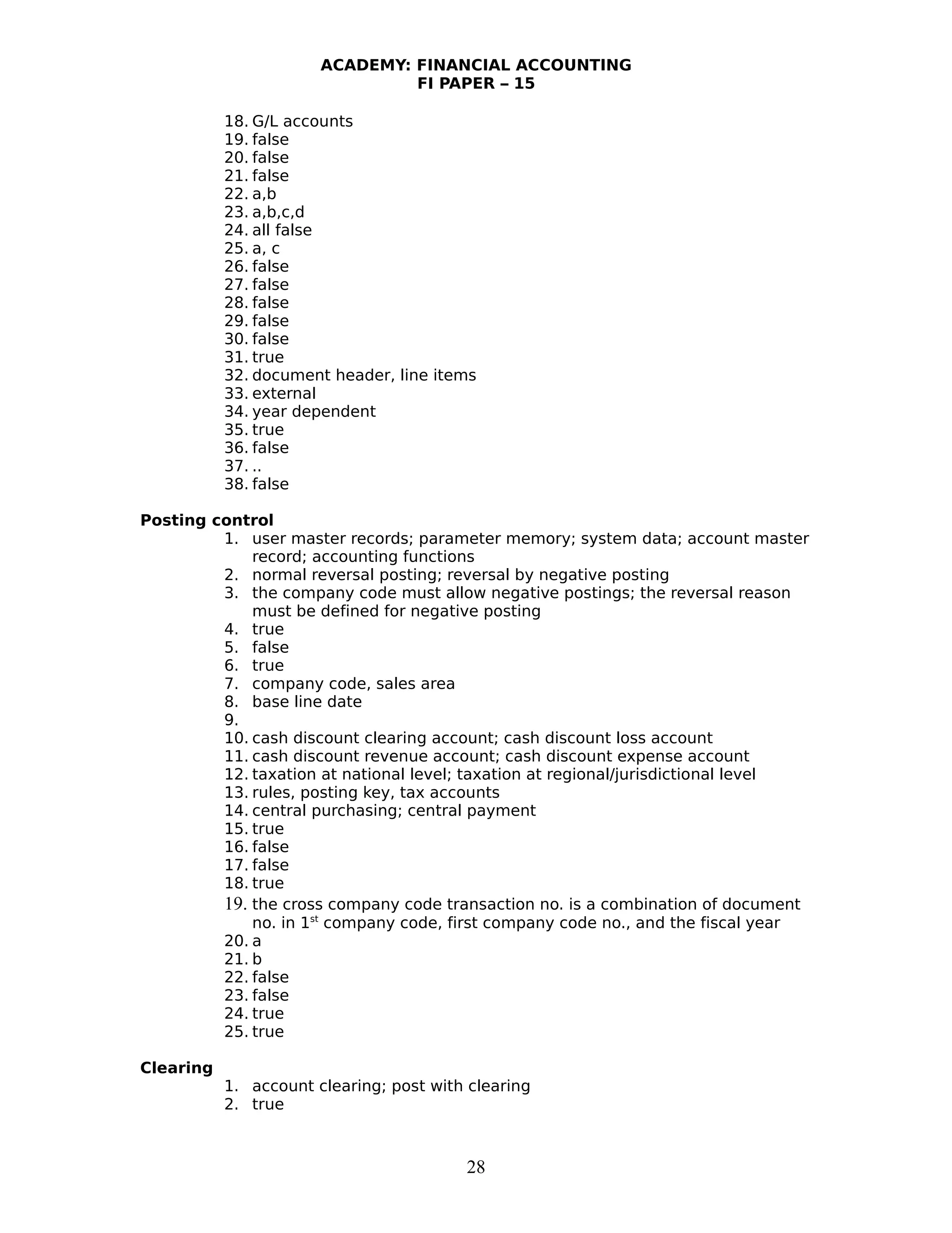 ACADEMY: FINANCIAL ACCOUNTING
FI PAPER – 15
18. G/L accounts
19. false
20. false
21. false
22. a,b
23. a,b,c,d
24. all false
25. a, c
26. false
27. false
28. false
29. false
30. false
31. true
32. document header, line items
33. external
34. year dependent
35. true
36. false
37. ..
38. false
Posting control
1. user master records; parameter memory; system data; account master
record; accounting functions
2. normal reversal posting; reversal by negative posting
3. the company code must allow negative postings; the reversal reason
must be defined for negative posting
4. true
5. false
6. true
7. company code, sales area
8. base line date
9.
10. cash discount clearing account; cash discount loss account
11. cash discount revenue account; cash discount expense account
12. taxation at national level; taxation at regional/jurisdictional level
13. rules, posting key, tax accounts
14. central purchasing; central payment
15. true
16. false
17. false
18. true
19. the cross company code transaction no. is a combination of document
no. in 1st
company code, first company code no., and the fiscal year
20. a
21. b
22. false
23. false
24. true
25. true
Clearing
1. account clearing; post with clearing
2. true
28
 