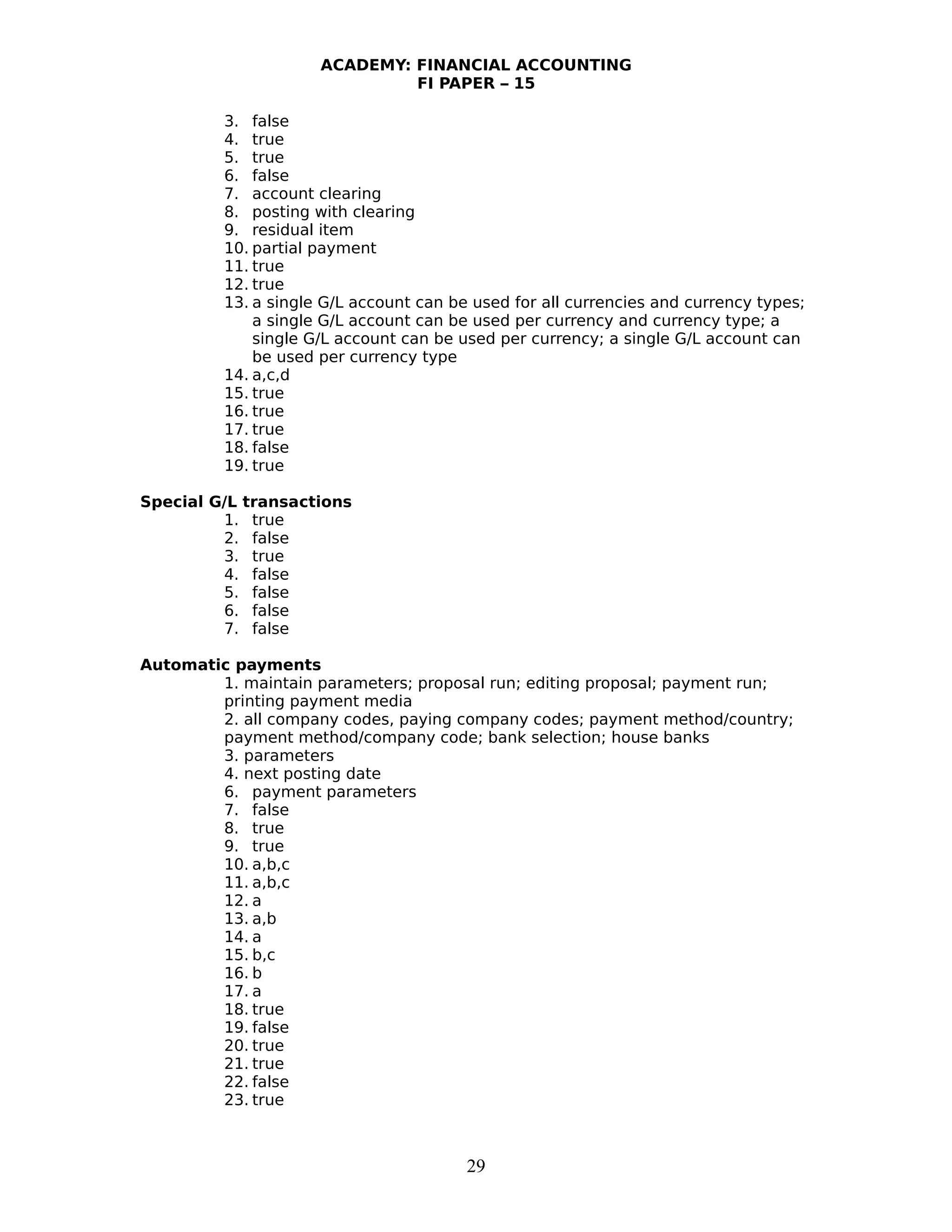 ACADEMY: FINANCIAL ACCOUNTING
FI PAPER – 15
3. false
4. true
5. true
6. false
7. account clearing
8. posting with clearing
9. residual item
10. partial payment
11. true
12. true
13. a single G/L account can be used for all currencies and currency types;
a single G/L account can be used per currency and currency type; a
single G/L account can be used per currency; a single G/L account can
be used per currency type
14. a,c,d
15. true
16. true
17. true
18. false
19. true
Special G/L transactions
1. true
2. false
3. true
4. false
5. false
6. false
7. false
Automatic payments
1. maintain parameters; proposal run; editing proposal; payment run;
printing payment media
2. all company codes, paying company codes; payment method/country;
payment method/company code; bank selection; house banks
3. parameters
4. next posting date
6. payment parameters
7. false
8. true
9. true
10. a,b,c
11. a,b,c
12. a
13. a,b
14. a
15. b,c
16. b
17. a
18. true
19. false
20. true
21. true
22. false
23. true
29
 